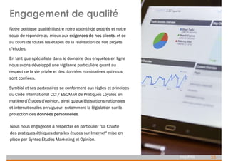 15
ENQUÊTES
Engagement de qualité
Notre politique qualité illustre notre volonté de progrès et notre
souci de répondre au mieux aux exigences de nos clients, et ce
au cours de toutes les étapes de la réalisation de nos projets
d'études.
En tant que spécialiste dans le domaine des enquêtes en ligne
nous avons développé une vigilance particulière quant au
respect de la vie privée et des données nominatives qui nous
sont confiées.
Symbial et ses partenaires se conforment aux règles et principes
du Code International CCI / ESOMAR de Pratiques Loyales en
matière d'Études d'opinion, ainsi qu'aux législations nationales
et internationales en vigueur, notamment la législation sur la
protection des données personnelles.
Nous nous engageons à respecter en particulier "La Charte
des pratiques éthiques dans les études sur Internet" mise en
place par Syntec Études Marketing et Opinion.
 