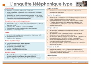 3
ENQUÊTES
L’enquête téléphonique type
Echantillonnage
• Définition du périmètre de l’enquête avec le client
• Etude et analyse de la population mère (recensement, statistiques
spécifiques)
• Ajustement des quotas d’enquête (région, sexe, âge, pcs, ou autres)
• La prestation de base repose sur une enquête ciblée avec 200 à 1000
répondants (répartis selon quotas prédéfinis).
Conception et programmation du questionnaire
• Création d’un script sur mesure selon votre problématique à dérouler
auprès de la cible
• Utilisation de la plateforme questionnaire OPINIO
• Possibilités de filtres et embranchements selon réponses
• Validation par le client après test
Collecte
• Le terrain se déroule à partir de notre système téléphonique CATI.
• Suivi des quotas au fil de l’eau
• Reporting client quotidien
Analyse et synthèse critique
• Tris de contrôles (quotas, taux de réponses)
• Tris Excel de base de chaque question
• Graphiques et infographies utiles
• Analyse statistique et commentaires
• Rapport d’étude et présentation client
Suivi dans le temps
• Possibilité d’un accompagnement dans le temps pour tester des
propositions plus précises auprès de chaque population
• Si besoin hypothèse de mise en place d’un système barométrique
Origine des contacts
• Création d’une base de contacts (Easy fichiers ou équivalent,
Corporama, ou base client)
Expertise des enquêteurs
• Une équipe de 2 à 10 téléacteurs est possible pour la phase terrain de
chaque enquête pendant 2 à 15 jours en semaine.
• Notre Institut présente la particularité de disposer d’un système
d’enquêtes téléphoniques (CATI basé sur Opinio) pouvant être
accessible à distance, offrant ainsi à notre client la possibilité de
suivre les avancements.
Principes du terrain
• Les téléacteurs sont habitués à nos opérations réalisées sur notre
base technique.
• Les opérateurs suivent le briefing et testent le script lors d’une
réunion en présence du client en téléconférence.
• Les téléacteurs réalisent les appels en journée de 10h à 17h45 pour le
public professionnel et de 16h30 à 20h pour le grand public.
• Ils sont constamment écoutés par un superviseur qui leur indique
instantanément les consignes correctives.
• Les contacts pourront être appelés jusqu’à 4 fois en cas d’absence ou
de demande de rappel.
Précision des résultats
• Intervalle de confiance : + ou – 3,10% pour 1000 répondants (la «
vérité » serait comprise entre le % obtenu à la question diminué et
augmenté de l’intervalle de confiance.
Calendrier terrain
• Le terrain est prévu sur une durée d’une ou deux semaines.
 