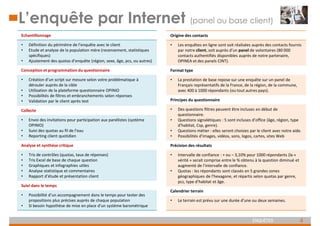4
ENQUÊTES
L’enquête par Internet (panel ou base client)
Echantillonnage
• Définition du périmètre de l’enquête avec le client
• Etude et analyse de la population mère (recensement, statistiques
spécifiques)
• Ajustement des quotas d’enquête (région, sexe, âge, pcs, ou autres)
Conception et programmation du questionnaire
• Création d’un script sur mesure selon votre problématique à
dérouler auprès de la cible
• Utilisation de la plateforme questionnaire OPINIO
• Possibilités de filtres et embranchements selon réponses
• Validation par le client après test
Collecte
• Envoi des invitations pour participation aux panélistes (système
OPINIO)
• Suivi des quotas au fil de l’eau
• Reporting client quotidien
Analyse et synthèse critique
• Tris de contrôles (quotas, taux de réponses)
• Tris Excel de base de chaque question
• Graphiques et infographies utiles
• Analyse statistique et commentaires
• Rapport d’étude et présentation client
Suivi dans le temps
• Possibilité d’un accompagnement dans le temps pour tester des
propositions plus précises auprès de chaque population
• Si besoin hypothèse de mise en place d’un système barométrique
Origine des contacts
• Les enquêtes en ligne sont soit réalisées auprès des contacts fournis
par notre client, soit auprès d’un panel de volontaires (80 000
contacts authentifiés disponibles auprès de notre partenaire,
OPINEA et des panels CINT).
Format type
• La prestation de base repose sur une enquête sur un panel de
Français représentatifs de la France, de la région, de la commune,
avec 400 à 1000 répondants (ou tout autres pays).
Principes du questionnaire
• Des questions filtres peuvent être incluses en début de
questionnaire.
• Questions signalétiques : 5 sont incluses d’office (âge, région, type
d’habitat, Csp, genre).
• Questions métier : elles seront choisies par le client avec notre aide.
• Possibilités d’images, vidéos, sons, logos, cartes, sites Web
Précision des résultats
• Intervalle de confiance : + ou – 3,10% pour 1000 répondants (la «
vérité » serait comprise entre le % obtenu à la question diminué et
augmenté de l’intervalle de confiance.
• Quotas : les répondants sont classés en 5 grandes zones
géographiques de l’hexagone, et répartis selon quotas par genre,
pcs, type d’habitat et âge.
Calendrier terrain
• Le terrain est prévu sur une durée d’une ou deux semaines.
 