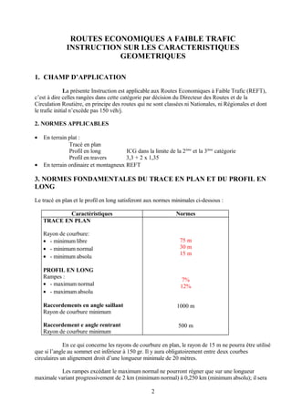 ROUTES ECONOMIQUES A FAIBLE TRAFIC
INSTRUCTION SUR LES CARACTERISTIQUES
GEOMETRIQUES
1. CHAMP D’APPLICATION
La présente Instruction est applicable aux Routes Economiques à Faible Trafic (REFT),
c’est à dire celles rangées dans cette catégorie par décision du Directeur des Routes et de la
Circulation Routière, en principe des routes qui ne sont classées ni Nationales, ni Régionales et dont
le trafic initial n’excède pas 150 véh/j.
2. NORMES APPLICABLES
• En terrain plat :
Tracé en plan
Profil en long ICG dans la limite de la 2ème
et la 3ème
catégorie
Profil en travers 3,3 + 2 x 1,35
• En terrain ordinaire et montagneux REFT
3. NORMES FONDAMENTALES DU TRACE EN PLAN ET DU PROFIL EN
LONG
Le tracé en plan et le profil en long satisferont aux normes minimales ci-dessous :
Caractéristiques Normes
TRACE EN PLAN
Rayon de courbure:
• - minimum libre
• - minimum normal
• - minimum absolu
PROFIL EN LONG
Rampes :
• - maximum normal
• - maximum absolu
Raccordements en angle saillant
Rayon de courbure minimum
Raccordement e angle rentrant
Rayon de courbure minimum
75 m
30 m
15 m
7%
12%
1000 m
500 m
En ce qui concerne les rayons de courbure en plan, le rayon de 15 m ne pourra être utilisé
que si l’angle au sommet est inférieur à 150 gr. Il y aura obligatoirement entre deux courbes
circulaires un alignement droit d’une longueur minimale de 20 mètres.
Les rampes excédant le maximum normal ne pourront régner que sur une longueur
maximale variant progressivement de 2 km (minimum normal) à 0,250 km (minimum absolu); il sera
2
 