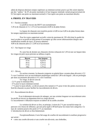 admis de disposer plusieurs rampes supérieurs au minimum normal, pourvu qu’elle soient séparées
par des “ paliers ” de 4% de pente maximale et d’une longueur minimale variant progressivement de
0,5 km (après une pente au maximum normal) à 1 km (après une pente au maximum absolu).
4. PROFIL EN TRAVERS
4.1 - Section courante
Le profil en travers des REFT sera normalement:
3,30 m de chaussée et 2 x 1,35 m d’accotements (6,00 m de plate-forme).
La largeur de chaussée sera toutefois portée à 4,00 m (sur 6,00 m de plate-forme) dans
les rampes supérieures au maximum normal.
Pour les routes supportant un trafic voisin du maximum de 150 véh/j dont la qualité du
tracé en plan et en profil en long permet d’escompter qu’elles seront ultérieurement élargies sans
modification notable du tracé, on pourra admettre:
4,00 m de chaussée plus (2 x 2,00 m) d’accotement
4.2 – Sur largeur en virage
Il y aura lieu de donnée aux chaussées étroites (chaussée de 3,30 m) une sur largeur dans
les virages de petit rayon précisée au tableau ci-après.
Rayon Sur largeur
75 m
30 m
15 m
10m
0,24 m
0,58 m
1,15 m
1,73 m
4.3 – Dévers
En section courante, la chaussée comporte en général deux versants plans déversés à 2,5
% vers l’extérieur avec un raccordement parabolique central de 1,00 m de largeur ; elle est prolongée
par deux accotements déversées à 4 % vers l’extérieur.
En virage, le dévers sera de:
- 2,5 % pour le minimum libre,
- 4 % pour le rayon minimum normal,
- 7 % pour le rayon absolu ; ce dévers pourra être ramené à 4 % pour éviter des pentes excessives en
bord de chaussée ou pour faciliter les raccordements de dévers.
4.4 - Raccordement du dévers
Il est évidemment nécessaire de ménager, sur une certaine longueur un raccordement entre
les profils en travers en alignement droit en virage déversé.
Ce raccordement s’effectuera toujours en dehors de la courbe circulaire
La variation de dévers se fera, en principe, à raison de 2 % par second de temps de
parcours à la vitesse de référence, qui sera prise égale à 40 km/h pour les routes hors catégories. Ce
taux de variation pourra être porté à 4 % au maximum.
L’introduction du dévers se fera linéairement.
Exceptionnellement, il sera fait usage de courbes de raccordement à courbure progressive
qui seront :
• - entre une courbe déversée et une courbe non déversée, une clothoïdes,
3
 