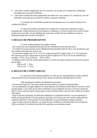 • - entre deux courbes rapprochées de sens contraire, une courbe en S, formée de 2 clothoïdes
raccordées par leur point d’inflexion,
• - entre deux courbes déversées rapprochées de même sens, une courbe en C, formée de 2 arcs de
clothoïdes, raccordés par un point de courbure commune minimale.
La courbure de la clothoïde au point de raccordement avec la courbe circulaire est la
courbure de celle-ci.
Le rayon de courbure maximal d’une courbe en C ne peut être supérieur au rayon
maximum des courbes déversées de la Catégorie, ni inférieur à 1,4 fois le rayon de la courbe de plus
grand rayon raccordée, (ce qui implique que seules des courbes de rayon inférieur ou égal au
minimum normal peuvent être raccordées).
5. REGLES DE PROGRESSIVITE
Le tracé en plan respectera les règles ci-après:
- des courbes de rayon minimum libre peuvent être introduits en tout point du tracé ;
- les courbes de rayon moindre seront obligatoirement précédées dans les deux sens de parcours, par
des courbes annonciatrices comme suit :
- la succession typique sera 75 m, 15 m, les virages de rayon R compris entre 15 et 75 m pourront
être annoncés par des virages dont le rayon ne pourra dépasser ni 5 R ni 125 m (on admettra par
exemple : 125 m, 30 m ou encore 100 m, 20m),
- la distance entre sortie de courbe annonciatrice et entrée de courbe annoncée de rayon R ne pourra
pas excéder :
400 m si R > 30 m
250 m si R <= 30 m
6. REGLES DE COMPTABILITE
Il y aura lieu, d’une manière générale, d’éviter que les caractéristiques en plan, profil en
long et profil en travers incitent les unes à des vitesses de parcours interdites par les autres
Sont notamment interdites les dispositions suivantes :
- les sections de plus de 2 km sans courbe de rayon inférieur ou égal au minimum libre,
- les raccordements en angle saillant d’un rayon inférieur au minimum normal dans les sections à tracé
en plan rapide, c’est-à-dire que les deux extrémités du raccordement devront se trouver à moins de
400 m d’une courbe de rayon au plus égal au rayon minimum libre et devront être visibles d’au moins
200 mètres,
- dans le sens de la descente, les déclivités supérieures au maximum normal, si le raccordement en
profil en long qui aboutit n’est pas annoncé, quel que soit le rayon, par une courbe en plan dans les
conditions précisées ci-dessus pour les raccordements au rayon minimum normal ou absolu,
- dans le même sens de la descente, un virage de rayon inférieur au minimum libre situé à moins de
200 m au delà de l’extrémité d’une déclivité supérieure au maximum normal.
4
 