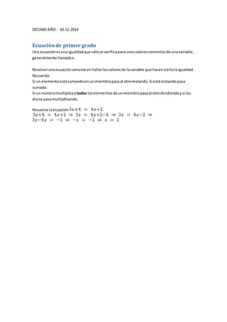 DECIMO AÑO : 10-12-2014 
Ecuación de primer grado 
Una ecuación es una igualdad que sólo se verifica para unos valores concretos de una variable, 
generalmente llamada x. 
Resolver una ecuación consiste en hallar los valores de la variable que hacen cierta la igualdad. 
Recuerda: 
Si un elemento está sumando en un miembro pasa al otro restando. Si está restando pasa 
sumado. 
Si un número multiplica a todos los elementos de un miembro pasa al otro dividiendo y si los 
divise pasa multipllicando. 
Resuelve la ecuación 
 