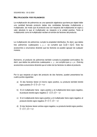 SEGUNDO BGU: 10-12-2014 
MULTIPLICACIÓN POR POLINOMIOS 
La multiplicación de polinomios es una operación algebraica que tiene por objeto hallar 
una cantidad llamada producto dadas dos cantidades llamadas multiplicando y 
multiplicador, de modo que el producto sea con respecto del multiplicando en signo y 
valor absoluto lo que el multiplicador es respecto a la unidad positiva. Tanto el 
multiplicando como el multiplicador reciben el nombre de factores del producto. 
La multiplicación de polinomios cumple la propiedad distributiva. Es decir, que dados 
tres polinomios cualesquiera se cumplirá que . Esta ley 
acostumbra a enunciarse diciendo que los factores se pueden agrupar de cualquier 
manera. 
Asimismo, el producto de polinomios también cumplía la propiedad conmutativa. Es 
decir, que dados los polinomios cualesquiera , se cumplirá que . Esta ley 
acostumbra a enunciarse diciendo que el orden de los factores no altera el producto. 
Por lo que respecta al signo del producto de dos factores, pueden presentarse los 
cuatro puntos siguientes: 
a) Si dos factores tienen el mismo signo positivo, su producto también tendrá 
signo positivo. 
b) Si el multiplicador tiene signo positivo y el multiplicando tiene signo negativo, 
el producto tendrá signo negativo. 
c) Si el multiplicando tiene signo positivo y el multiplicador tiene signo negativo, el 
producto tendrá signo negativo. 
d) Si dos factores tienen ambos signo negativo, su producto tendrá signo positivo. 
 