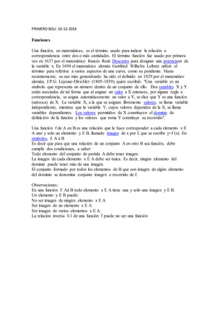 PRIMERO BGU: 10-12-2014 
Funciones 
Una función, en matemáticas, es el término usado para indicar la relación o 
correspondencia entre dos o más cantidades. El término función fue usado por primera 
vez en 1637 por el matemático francés René Descartes para designar una potenciaxn de 
la variable x. En 1694 el matemático alemán Gottfried Wilhelm Leibniz utilizó el 
término para referirse a varios aspectos de una curva, como su pendiente. Hasta 
recientemente, su uso más generalizado ha sido el definido en 1829 por el matemático 
alemán, J.P.G. Lejeune-Dirichlet (1805-1859), quien escribió: "Una variable es un 
símbolo que representa un número dentro de un conjunto de ello. Dos variables X y Y 
están asociadas de tal forma que al asignar un valor a X entonces, por alguna regla o 
correspondencia, se asigna automáticamente un valor a Y, se dice que Y es una función 
(unívoca) de X. La variable X, a la que se asignan libremente valores, se llama variable 
independiente, mientras que la variable Y, cuyos valores dependen de la X, se llama 
variables dependientes. Los valores permitidos de X constituyen el dominio de 
definición de la función y los valores que toma Y constituye su recorrido". 
Una función f de A en B es una relación que le hace corresponder a cada elemento x E 
A uno y solo un elemento y E B, llamado imagen de x por f, que se escribe y=f (x). En 
símbolos, f: A à B 
Es decir que para que una relación de un conjunto A en otro B sea función, debe 
cumplir dos condiciones, a saber: 
Todo elemento del conjunto de partida A debe tener imagen. 
La imagen de cada elemento x E A debe ser única. Es decir, ningún elemento del 
dominio puede tener más de una imagen. 
El conjunto formado por todos los elementos de B que son imagen de algún elemento 
del dominio se denomina conjunto imagen o recorrido de f. 
Observaciones: 
En una función f: Aà B todo elemento x E A tiene una y solo una imagen y E B. 
Un elemento y E B puede: 
No ser imagen de ningún elemento x E A 
Ser imagen de un elemento x E A 
Ser imagen de varios elementos x E A. 
La relación inversa f-1 de una función f puede no ser una función 
 
