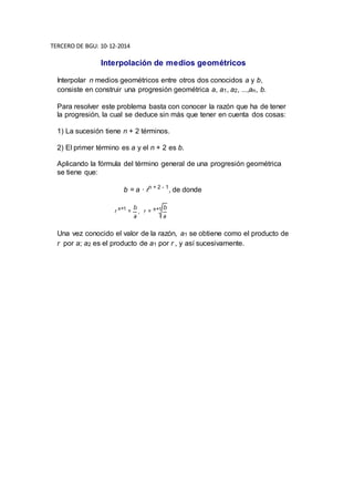 TERCERO DE BGU: 10-12-2014 
Interpolación de medios geométricos 
Interpolar n medios geométricos entre otros dos conocidos a y b, 
consiste en construir una progresión geométrica a, a1, a2, ...,an, b. 
Para resolver este problema basta con conocer la razón que ha de tener 
la progresión, la cual se deduce sin más que tener en cuenta dos cosas: 
1) La sucesión tiene n + 2 términos. 
2) El primer término es a y el n + 2 es b. 
Aplicando la fórmula del término general de una progresión geométrica 
se tiene que: 
b = a · rn + 2 - 1, de donde 
Una vez conocido el valor de la razón, a1 se obtiene como el producto de 
r por a; a2 es el producto de a1 por r , y así sucesivamente. 

