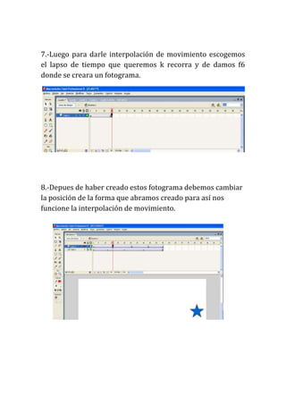 7.-Luego para darle interpolación de movimiento escogemos
el lapso de tiempo que queremos k recorra y de damos f6
donde se creara un fotograma.




8.-Depues de haber creado estos fotograma debemos cambiar
la posición de la forma que abramos creado para así nos
funcione la interpolación de movimiento.
 