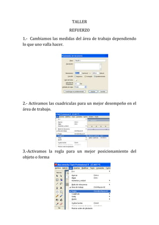 TALLER
                        REFUERZO
1.- Cambiamos las medidas del área de trabajo dependiendo
lo que uno valla hacer.




2.- Activamos las cuadriculas para un mejor desempeño en el
área de trabajo.




3.-Activamos la regla para un mejor posicionamiento del
objeto o forma
 