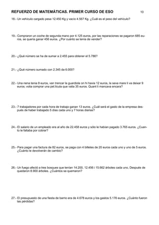 REFUERZO DE MATEMÁTICAS. PRIMER CURSO DE ESO                                                        10

18.- Un vehículo cargado pesa 12.450 Kg y vacío 4.567 Kg. ¿Cuál es el peso del vehículo?




19.- Compraron un coche de segunda mano por 4.125 euros, por las reparaciones se pagaron 685 eu-
     ros, se quería ganar 456 euros. ¿Por cuánto se tenía de vender?




20.- ¿Qué número se ha de sumar a 2.455 para obtener el 5.786?



21.- ¿Qué número sumado con 2.345 da 6.000?



22.- Una nena tenia 8 euros, van trencar la guardiola on hi havia 12 euros, la seva mare li va deixar 9
     euros; volia comprar una pel.lícula que valia 35 euros. Quant li mancava encara?




23.- 7 trabajadores por cada hora de trabajo ganan 13 euros. ¿Cuál será el gasto de la empresa des-
     pués de haber trabajado 5 días cada uno y 7 horas diarias?




24.- El salario de un empleado era al año de 22.458 euros y sólo le habían pagado 3.765 euros. ¿Cuan-
     to le faltaba por cobrar?




25.- Para pagar una factura de 82 euros, se paga con 4 billetes de 20 euros cada uno y uno de 5 euros.
     ¿Cuánto le devolverán de cambio?




26.- Un fuego afectó a tres bosques que tenían 14.200, 12.456 i 15.662 árboles cada uno, Después de
     quedaron 8.900 árboles. ¿Cuántos se quemaron?




27.- El presupuesto de una fiesta de barrio era de 4.678 euros y los gastos 5.176 euros. ¿Cuánto fueron
     las pérdidas?
 