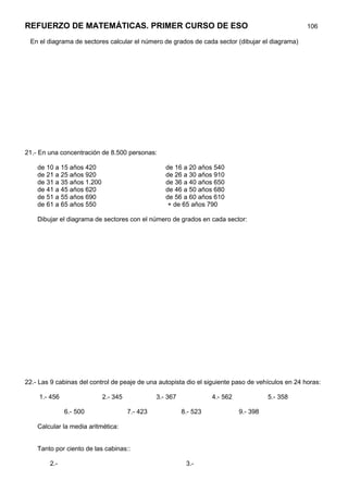 REFUERZO DE MATEMÁTICAS. PRIMER CURSO DE ESO                                                       106

 En el diagrama de sectores calcular el número de grados de cada sector (dibujar el diagrama)




21.- En una concentración de 8.500 personas:

    de 10 a 15 años 420                            de 16 a 20 años 540
    de 21 a 25 años 920                            de 26 a 30 años 910
    de 31 a 35 años 1.200                          de 36 a 40 años 650
    de 41 a 45 años 620                            de 46 a 50 años 680
    de 51 a 55 años 690                            de 56 a 60 años 610
    de 61 a 65 años 550                             + de 65 años 790

    Dibujar el diagrama de sectores con el número de grados en cada sector:




22.- Las 9 cabinas del control de peaje de una autopista dio el siguiente paso de vehículos en 24 horas:

     1.- 456                2.- 345             3.- 367             4.- 562             5.- 358

               6.- 500                7.- 423             8.- 523             9.- 398

    Calcular la media aritmética:


    Tanto por ciento de las cabinas::

        2.-                                                3.-
 