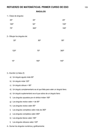 REFUERZO DE MATEMÁTICAS. PRIMER CURSO DE ESO                                 109

                                        ÁNGULOS

1.- Clase de ángulos:

    45º                           30º                                 25º

    160º                          92º                                 100º

    75º                           360º                                180º



2.- Dibujar los ángulos de:

          35º                              80º                       95º




         120º                            70º                        360º




         10º                            180º                      145º




3.- Escribir (v) falso (f)

    a) Un ángulo agudo mide 90º

    b) Un ángulo mide 120º

    c) Un ángulo obtuso > 90º

    d) Un ángulo complementario es el que falta para valer un ángulo llano

    e) Un ángulo suplementario es el que sobra de un ángulo llano

    f)    Los ángulos opuestos por el vértice miden 180º

    g) Los ángulos rectos valen < de 90º

    h) Los ángulos rectos valen 90º

    i)    Los ángulos completos valen más de 360º

    j)    Los ángulos completos valen 360º

    k) Los ángulos llanos valen 180º

    l)    Los ángulos obtusos valen 120º

4.- Sumar los ángulos numérica y gráficamente:
 