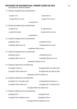 REFUERZO DE MATEMÁTICAS. PRIMER CURSO DE ESO                                               114
    e) El radio es la mitad del diámetro

11.- Calcular la longitud de las circunferencias:


     a) radio 1,3 m                                         b) radio 45 cm

     c) radio 345 mm, en dm                                 d) radio 127 cm en m

                                      e) radio 25 cm

12.- Calcular la longitud de las circunferencias:

     a) radio 67 cm                                        b) radio 876 mm

     c) radio 5,6 en Dam                                   d) radio 34,5 cm en dm

                                      e) radio 86 cm

13.- Calcular la longitud de las circunferencias:

    a) diámetro 48 cm                                    b) diámetro 76 cm

    c) diámetro 568 mm en dm                             d) diámetro 88 cm en dm

                                     e) diámetro 0,86 m en cm

14.- Calcular la longitud de las circunferencias:

    a) diámetro 46 cm                                    b) diámetro 8,5 dm

    c) diámetro 987 mm en cm                            d) diámetro 88,5 dm en mm

                                    e) diámetro 0,98 dm en mm

15.- Calcular el radio de las circunferencias:

    a) Longitud 12,45 cm                                b) longitud 345,6 cm radio en dm

    c) longitud 155 dm radio en m                       d) longitud 345 dm radio en Dam

                                    e) diámetro 1234 mm radio en m

16.- Calcular el radio de las circunferencias:

    a) longitud 7,5 m de radio en Hm                    b) longitud 9,8 dm radio en m

    c) longitud 155 dm radio en m                       d) longitud 56,7 cm radio en dm

                                    e) longitud 456,7 dm radio en cm

17.- Calcular el diámetro de las circunferencias:

    a) longitud 23 m                                   b) longitud 35 dm

    c) longitud 78 dm diámetro en cm                   d) longitud 125 mm

                                   e) longitud 345 dm diámetro en mm
 