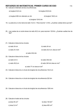 REFUERZO DE MATEMÁTICAS. PRIMER CURSO DE ESO                                                       115
18.- Calcular el diámetro de las circunferencias:

     a) longitud 34,5 cm                               b) longitud 45,6 dm


     c) longitud 456 mm diámetro en dm                          d) longitud 126,5 cm

                                         e) longitud 124,6 dm

19.- La pista de un circo tiene de radio 12,5 m : Para recorrer 1,5 Km. ¿Cuántas vuletas tiene que dar?




20._ Las ruedas de un coche tienen de radio 40,2 cm; para recorrerr 125 Km. ¿Cuántas vueltas han de
     dar?




21.- Calcular el área de los círculos:

    a) radio 34 cm                                         b) radio 24 cm

    c) radio 21,4 dm                                       d) radio 23,4 cm; área en dm2

                                 e) radio 45,6 dm

22.- Calcular el área de los círculos:

    a) radio 0,4 m                                        b) radio 35,6 dm

    c) radio 45,6 cm                                      d) radio 345 dm área en mm2

                                e) radio 77 cm área en dm2

23.- Calcular el área de un círculo de longitud de circunferencia 123,4 cm




24.- Calcular el área de un círculo de longitud de circunferencia 222 dm




25.- Calcular el área de un círculo de longitud de circunferencia 1200 mm




26.- Calcular el radio de los círculos:

    a) área 45 cm2                                          b) área 134 dm2

    c) área 3,4 m2                                          d) área 450 cm2
 