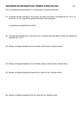 REFUERZO DE MATEMÁTICAS. PRIMER CURSO DE ESO                                                       128

60.- Un rectángulo tiene de área 35 m2 y de base 625 m. Calcular el perímetro



61.- Un terreno de 300 m de largo y 175 m ancho, se coloca una tarima y una pasarel de 75 x 3,5 m. La
     tarima 20 x 11,5 m. Calcular la superfiie de la tarima y de la pasarela



    La superficie que quedará libre en Dam2




62.- Una sala tiene de larga 9,8 m y de ancha 7,6 m. ¿Cuántas personas cabrán si cada una necesita una
     superficie de 1,4 m2?




63.- Dibujar un triángulo equilátero de 3 cm de lado, medir la altura. Calcular el área.




64.- Dibujar un triángulo equilátero de 5 cm de lado, dibujar y medir la altura. Calcular l’àrea




65.- Dibujar un triángulo isósceles de base 48 mm y altura 54 mm. Calcular el área




66.- Dibujar un triángulo isósceles de 50 mm, altura 60 mm. Calcular el área
 