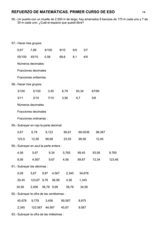 REFUERZO DE MATEMÁTICAS. PRIMER CURSO DE ESO                                                  14

56.- Un puerto con un muelle de 2.500 m de largo; hay amarrados 9 barcoss de 175 m cada uno y 7 de
     35 m cada uno: ¿Cuál el espacio que quedó libre?




57.- Hacer tres grupos:

    0,67      7,89         4/100        9/10          6/5       3/7

    55/100    45/10        0,56         68,6          8,1       4/9

    Números decimales:

    Fracciones decimales

    Fracciones ordianrias

58.- Hacer tres grupos:

    3/100       5/100            3,45      6,78         93,34         67/99

    3/11        2/10             7/10      3,56         8,7           5/8

    Números decimales:

    Fracciones decimales

    Fracciones ordinarias :

59.- Subrayar en rojo la parte decimal:

    5,67       6,78         9,123           99,67           88,0036         98,367

    123,5      12,58        98,68           23,55           98,56           12,45

60.- Subrayar en azul la parte entera :

    4,56        5,67             9,34       0,765           89,45     93,56          9,765

    8,56        4,567            9,67       4,56            89,67     12,34          123,46

61.- Subrayar las décimas :

    0,09      5,67        9,87     4,567       2,345         34,678

    29,45     123,67 9,78          56,99       4,56          1,345

   34,56      2,456       56,78 9,98           56,78          34,58

62.- Subrayar la cifra de las centésimas :

    45,678     9,778        3,456          89,567           8,875

    2,345      123,567      44,567         45,67            9,567

63.- Subrayar la cifra de las milésimas :
 