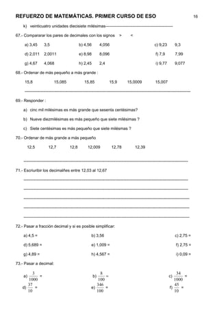 REFUERZO DE MATEMÁTICAS. PRIMER CURSO DE ESO                                                                                       16

    k) veinticuatro unidades diecisiete milésimas--------------------------------------------------

67.- Compararar los pares de decimales con los signos                      >       <

     a) 3,45       3,5                       b) 4,56        4,056                                    c) 9,23         9,3

     d) 2,011      2,0011                    e) 8,98        8,096                                     f) 7,9         7,99

     g) 4,67       4,068                     h) 2,45        2,4                                       i) 9,77        9,077

68.- Ordenar de más pequeño a más grande :

     15,8                 15,085                 15,85             15,9          15,0009             15,007

     ---------------------------------------------------------------------------------------------------------------------------

69.- Responder :

    a) cinc mil milésimas es más grande que sesenta centésimas?

    b) Nueve diezmilésimas es más pequeño que siete milésimas ?

    c) Siete centésimas es más pequeño que siete milésmas ?

70.- Ordenar de más grande a más pequeño

      12,5            12,7            12,8         12,009            12,78             12,39


    --------------------------------------------------------------------------------------------------------------------------

71.- Escriuribir los decimalñes entre 12,03 al 12,67

    --------------------------------------------------------------------------------------------------------------------------

    --------------------------------------------------------------------------------------------------------------------------

    ---------------------------------------------------------------------------------------------------------------------------

    ---------------------------------------------------------------------------------------------------------------------------

    ---------------------------------------------------------------------------------------------------------------------------

72.- Pasar a fracción decimal y si es posible simplificar:

    a) 4,5 =                                          b) 3,56                                                        c) 2,75 =

    d) 5,689 =                                        e) 1,009 =                                                     f) 2,75 =

    g) 4,89 =                                         h) 4,567 =                                                     i) 0,09 =

73.- Pasar a decimal:

         3                                                 8                                                        34
    a)       =                                         b)     =                                                 c)       =
      1000                                                100                                                      1000
      37                                                 346                                                       45
   d)      =                                          e)      =                                                 f)     =
      10                                                 100                                                       10
 