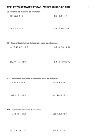 REFUERZO DE MATEMÁTICAS. PRIMER CURSO DE ESO                                         22

98. Resolver las divisiones de decimales:

   a) 4 5 2, 3 4 : 6                                      b) 3 4 5, 6 1 : 9




   c) 3 4 5, 2 1 : 2 3                                    d) 4 5 6, 8 9   :34




99.- Resolver las divisiones de decimales hasta las milésimas :

    a) 2 3 4 5, 6 7      :67                              b) 2 0 1, 5 6 : 4 5 6




   c) 2 3 4 1, 5      :56                                 d) 4 5 6 7, 23 : 2 3,2 1




100.- Resolver las divisiones de decimales hasta las milésimas :

     a) 2 3, 4 5 : 9 9                                   b) 1 8, 5 7 : 6 7




     c) 1 2, 4 5 : 2 3 4                                 d) 1 2 5, 5 : 6 6




101.- Resolver las divisiones de decimales :

     a) 4 5 6 7 : 5 6, 7                                 b) 3 9 : 0, 0 0 8 9




    c) 8 0 9   : 8 1, 3 2                                d) 4 5 1 9   :18
 