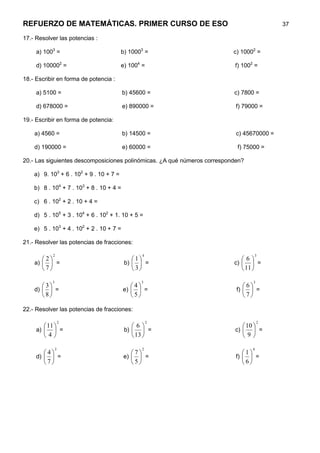 REFUERZO DE MATEMÁTICAS. PRIMER CURSO DE ESO                                               37

17.- Resolver las potencias :

     a) 1003 =                           b) 10003 =                       c) 10002 =

     d) 100002 =                         e) 1004 =                        f) 1002 =

18.- Escribir en forma de potencia :

     a) 5100 =                            b) 45600 =                      c) 7800 =

     d) 678000 =                          e) 890000 =                      f) 79000 =

19.- Escribir en forma de potencia:

    a) 4560 =                             b) 14500 =                       c) 45670000 =

    d) 190000 =                           e) 60000 =                       f) 75000 =

20.- Las siguientes descomposiciones polinómicas. ¿A qué números corresponden?

    a) 9. 103 + 6 . 102 + 9 . 10 + 7 =

    b) 8 . 104 + 7 . 103 + 8 . 10 + 4 =

    c) 6 . 102 + 2 . 10 + 4 =

    d) 5 . 105 + 3 . 104 + 6 . 102 + 1. 10 + 5 =

    e) 5 . 103 + 4 . 102 + 2 . 10 + 7 =

21.- Resolver las potencias de fracciones:

             2                                     4                              3
       2                                   1                             6
    a)   =                              b)   =                        c)      =
       7                                   3                              11 

             3                                  3                                3
       3                                   4                              6
    d)   =                              e)   =                         f)   =
       8                                   5                              7

22.- Resolver las potencias de fracciones:

                     2                                 2                             2
         11                                6                              10 
     a)   =                             b)   =                        c)   =
        4                                   13                           9

                 3                                 2                             4
        4                                  7                              1
     d)   =                             e)   =                         f)   =
        7                                  5                              6
 