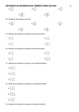 REFUERZO DE MATEMÁTICAS. PRIMER CURSO DE ESO                                          44
        22                                   13                               39
     a)    =                              b)    =                          c)    =
        46                                   14                               63

                         560                                      340
                    d)       =                              e)        =
                         966                                      436

38.- Simplificar por divisores comunes:

          105                                  135                             25
     a)       =                           b)       =                      c)      =
          165                                  245                             60

                         110                                     321
                   d)        =                              e)       =
                         245                                     720

39.- Resolver por productos cruzados (común denominador)

          5 3                                                     3 5
    a)     ,                                                 b)    ,
          7 8                                                     7 9

          1 3                                                      4 5
    c)     ,                                                 d)     ,
          5 7                                                     11 7

40.- Resolver por productos cruzados (común denominador)

          3 4                                                     2 3
    a)     ,                                                b)     ,
          7 6                                                     9 4

         1 4                                                       2 11
   c)     ,                                                 d)      ,
         5 7                                                      13 15

41.- Resolver por productos cruzados y si es posible simplificar:

          5 3 1
    a)     , ,
          6 4 7

          2 3 1
    b)     , ,
          3 4 8

         3 3 5
   c)     , ,
         8 7 9

42.- Resolver por productos cruzados y si es posible simplificar:

         5 3 2
   a)     , ,
         7 8 9

         3 8 7
   b)     , ,
         5 9 15

         3 4 2
   c)     , ,
         5 9 3

43.- Resolver por productos cruzados y si es posible resolver :
 