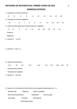 REFUERZO DE MATEMÁTICAS. PRIMER CURSO DE ESO                                                                                     51

                                             NÚMEROS ENTEROS
1.- Subrayar los números positivos:

   12         13            -5              9             -8       - 21         - 14          - 18      - 21        - 25

2.- Subrayar los números negativos:

    - 12         1          6           7          5           8        - 11           - 13      - 35        39            43

3.- Hacer dos litas según sean números posivos o negativos:

   -6       -5              8               21         - 13         - 35       - 45      - 46        - 18         23

  Positivos

  Negativos:

4.- Escribir Z       - 3 al 35




5.- Escribir Z - 40 al – 6




6.- Clase de temperaturas

   - 0,3º            - 6º        7,5º            - 1,8º            - 4,2º             9,1º      8,1º        13,3º      7,9º     8º

   Temperaturas positivas

   Temperaturas negativas

7.- Escribir Z - 65 al 35




8.- Buscar en el diccionario el nacimimiento de los siguientes personajes con + o -

    Salvador Dalí                  Pitágoras                  Josep Terradelles

    David (personaje bíblico)                             Aristófanes           Antonio gaudí

    Julio Cèsar                   Pompeyo                     Demòstenes

                                 Tomás Alba Edison
 