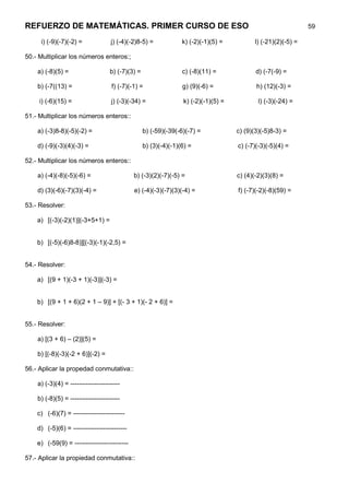 REFUERZO DE MATEMÁTICAS. PRIMER CURSO DE ESO                                                                   59

     i) (-9)(-7)(-2) =              j) (-4)(-2)8-5) =            k) (-2)(-1)(5) =          l) (-21)(2)(-5) =

50.- Multiplicar los números enteros:;

    a) (-8)(5) =                   b) (-7)(3) =                  c) (-8)(11) =             d) (-7(-9) =

    b) (-7((13) =                   f) (-7)(-1) =                g) (9)(-6) =              h) (12)(-3) =

     i) (-6)(15) =                  j) (-3)(-34) =               k) (-2)(-1)(5) =           l) (-3)(-24) =

51.- Multiplicar los números enteros::

    a) (-3)8-8)(-5)(-2) =                         b) (-59)(-39(-6)(-7) =            c) (9)(3)(-5)8-3) =

    d) (-9)(-3)(4)(-3) =                          b) (3)(-4)(-1)(6) =               c) (-7)(-3)(-5)(4) =

52.- Multiplicar los números enteros::

    a) (-4)(-8)(-5)(-6) =                    b) (-3)(2)(-7)(-5) =                   c) (4)(-2)(3)(8) =

    d) (3)(-6)(-7)(3)(-4) =                  e) (-4)(-3)(-7)(3)(-4) =               f) (-7)(-2)(-8)(59) =

53.- Resolver:

    a) [(-3)(-2)(1)](-3+5+1) =


    b) [(-5)(-6)8-8)][(-3)(-1)(-2,5) =


54.- Resolver:

    a) [(9 + 1)(-3 + 1)(-3)](-3) =


    b) [(9 + 1 + 6)(2 + 1 – 9)] + [(- 3 + 1)(- 2 + 6)] =


55.- Resolver:

    a) [(3 + 6) – (2)](5) =

    b) [(-8)(-3)(-2 + 6)](-2) =

56.- Aplicar la propedad conmutativa::

    a) (-3)(4) = -----------------------

    b) (-8)(5) = -----------------------

    c) (-6)(7) = ------------------------

    d) (-5)(6) = -------------------------

    e) (-59(9) = -------------------------

57.- Aplicar la propiedad conmutativa::
 