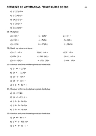 REFUERZO DE MATEMÁTICAS. PRIMER CURSO DE ESO                                      60

    a) (-3)(-5)(-2) =

    b) (-2)(-4)(5) =

    c) (-6)(8)(-7) =

    d) (-7)(9)(5) =

    e) (-3)(-7)(8) =

58.- Multiplicar:

    a) (-3)(1) =                         b) (-5)(1) =        c) (4)(1) =

    d) (-9)(1) =                         e) (-7)(1) =         f) (-6)(1) =

    g) (-12(1) =                         h) (-27)(1) =        i) (-13)(1) =

59.- Dividir los números enteros::

    a) (-12) : (-3) =                  b) (-8) : (-4) =      c) (6) : (-3) =

    d) (12) : (6) =                     e) (24) : (-6) =      f) (-14) : (-2) =

    g) (-24) – (-6) =                   h) (-36) : (-6) =     i) (-45) : (-9) =

60.- Resolver en forma directa la propiedad distributiva::

    a) (-3 + 8 – 1)(-2) =

    b) (-8 + 7 – 3)(-4) =

    c) (5 – 6 – 4)(7) =

    d) (8 – 6 + 5)(-6) =

    e) (- 5 – 7 + 8)(-7) =

61.- Resolver en forma directa la propiedad distributiva:

    a) (-5 + 7)(-2) =

    b) (-8 + 5 – 9)(- 3) =

    c) (- 5 + 9 – 6)(- 6) =

    d) (- 9 + 7 – 6)(- 6) =

    e) (- 8 – 6 – 7)(- 7) =

62.- Resolver en forma directa la propiedad distributiva:

    a) (-6 +1 – 8)(-3) =

    b) (- 7 + 5 – 12)(- 7) =

    c) (- 7 – 8 + 6)(-11) =
 