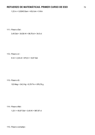 REFUERZO DE MATEMÁTICAS. PRIMER CURSO DE ESO    79

     1,23 m + 0,0045 Dam + 45,6 dm + 9 Km




111.- Pasar a Dal :

     3,45 Dal + 34,56 Hl + 98,76 dl + 34,5 cl




112.- Pasar a cl :

     9 ml + 2,34 dl + 675,5 l + 8,67 Dal




113.- Pasar a Q :

     123 Mag + 34,5 Hg + 8,78 Tm + 876,76 g




114.- Pasar a Mal :

     1,23 l + 45,67 Dal + 3,45 Kl + 987,87 cl




115.- Pasar a complejo :
 