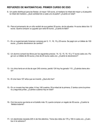 REFUERZO DE MATEMÁTICAS. PRIMER CURSO DE ESO                                                       9

9.- Un padre distribuyó para las fiestas: al mayor 120 euros, al mediano la mitad del mayor y al pequeño
    la mitad del mediano. ¿Qué cantidad dio a cada uno el padre? ¿Cuánto en total?




10.- Para el aniversario de un niño recibió de sus padres 25 euros, de los abuelos 14 euros delos tíos 12
     euros. Quería comprar un juguete que valía 65 euros. ¿Cuánto le faltó?




11.- En un supermercado hicierosn compras por 5, 11, 16, 15 y 25 euros. Se pagó con un billete de 100
     euros. ¿Cuánto devolvieron de cambio?




12.- Un alumno compró los libros por los siguientes precios: 14, 12, 15, 19, 15 y 17 euros cada uno. Pa-
     gó con un billete de 50 euros y tres de 20 euros cada uno. ¿Cuánto le devolvieron?




13.- Un chico tenía en el día de ayer 245 cromos, perdió 124 hoy ha ganado 115. ¿Cuántos tiene aho-
     ra?



14.- El cine hace 107 años que se inventó. ¿Qué año fue?



15.- En un museo hay tres salas: A hay 140 cuadros, B la mitad de la primera, C tantos como la prime-
     ra y segunda juntas. ¿Cuántos cuadros hay en total?




16.- Con los euros que tenía en el bolsillo más 15, quería comprar un regalo de 50 euros. ¿Cuánto le
     faltaba todavía?




17.- Un electricista necesita 225 m de hilo eléctrico. Tenia dos rollos de 175 y 160 m cada uno. ¿Cuán-
     tos m le sobraron?
 