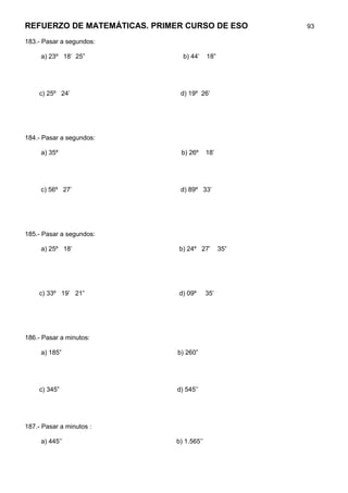 REFUERZO DE MATEMÁTICAS. PRIMER CURSO DE ESO          93

183.- Pasar a segundos:

     a) 23º 18’ 25”             b) 44’    18”




    c) 25º 24’                 d) 19º 26’




184.- Pasar a segundos:

     a) 35º                    b) 26º     18’




     c) 56º 27’                d) 89º 33’




185.- Pasar a segundos:

     a) 25º 18’               b) 24º 27’        35”




    c) 33º 19’ 21”            d) 09º      35’




186.- Pasar a minutos:

     a) 185”                  b) 260”




    c) 345”                   d) 545’’




187.- Pasar a minutos :

     a) 445’’                b) 1.565’’
 