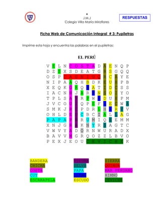 +
J.M.J
Colegio Villa María Miraflores
Ficha Web de Comunicación Integral # 3: Pupiletras
Imprime esta hoja y encuentra las palabras en el pupiletras:
EL PERÚ
V E L N C O S T A D A E N Q P
D Z S X S D E A T G R S G Q Q
O S P C A U N I U Q R C A Y E
N I P A A Q H B D K E U H P B
X E Q K O R Q A A T I D C S S
I A C N N J A R M N S O I Y O
T P L S A V R P W A D U H P M
J V C O U I Q P E F L E C W A
S M K J R C P D R L H L R V V
O H L D E U C B C I A L L A G
P A P A P Ñ R U M I Q E E M M
X N J G R A K N Y R S A G T C
V W V Y A D O R N W U R A D X
B A V V M G R Q O Z Z L B V O
P E X J E O U C E V I C H E K
BANDERA VICUÑA SIERRA
CHICHA SELVA QUINUA
COSTA PAPA MAR PERUANO
CUY LLAMA HIMNO
ESCARAPELA ESCUDO CEVICHE
RESPUESTAS
 