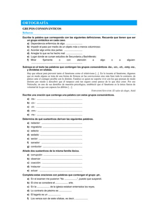 ORTOGRAFÍA
GRUPOS CONSONÁNTICOS
Refuerzo
Escribe la palabra que corresponda con las siguientes definiciones. Recuerda que tienen que ser
un grupo sintáctico en cada caso.
a) Dependencia enfermiza de algo: ........................
b) Impedir el paso por medio de un objeto más o menos voluminoso:
c) Acordar algo entre dos partes: ...........................
d) Arreglar lo que se ha hecho mal: ........................
e) Lugar donde se cursan estudios de Secundaria y Bachillerato:
f) Mirar fijamente o con atención a algo o a alguien:
............................................................................
Subraya en el texto las palabras que contengan los grupos consonánticos -bs-, -cc-, -ct-, -nmy -ns-,
y divídelas en sílabas.
Hay que educar para prevenir tanto el fanatismo como el relativismo [...]. En lo tocante al fanatismo, digamos
que en modo alguno se trata de una forma de firmeza en las convicciones sino más bien todo lo contrario, de
pánico ante el contagio posible con lo distinto. Fanático es quien no soporta vivir con los que piensan de modo
distinto por miedo a descubrir que él tampoco está tan seguro como parece de lo que dice creer. Por eso
Nietzsche, en uno de sus destellos de maestría psicológica, estableció que el fanatismo es la única fuerza de
voluntad de la que son capaces los débiles […].
FERNANDO SAVATER: El valor de elegir, Ariel
Escribe una oración que contenga una palabra con estos grupos consonánticos.
a) -bs-: ....................................................................
b) -cc-: ....................................................................
c) -ct-: .....................................................................
d) -nm-: ...................................................................
e) -ns-: ....................................................................
Determina de qué sustantivos derivan las siguientes palabras.
a) redactor: .............................................................
b) migratorio: ...........................................................
c) selecto: ...............................................................
d) sedado: ...............................................................
e) sector: .................................................................
f) sanador: .............................................................
g) conductor: ...........................................................
Añade dos sustantivos de la misma familia léxica.
a) corrupción: ..........................................................
b) observar: .............................................................
c) coacción: ............................................................
d) instaurar: .............................................................
e) actuar: ................................................................
Completa estas oraciones con palabras que contengan el grupo -pt-.
a) En el examen me pusieron “No ...................”, puesto que suspendí.
b) El cine se considera el ................... arte.
c) En la ................... de la iglesia estaban enterrados los reyes.
d) Lo contrario de pésimo es ...................
e) El lagarto es un ...................
f) Los versos son de siete sílabas, es decir, ...................
 