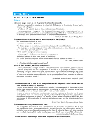 LITERATURA
EL REALISMO Y EL NATURALISMO
Refuerzo
Indica qué rasgos hacen de este fragmento literario un texto realista.
—Qué mejor cosa, en efecto, que estar por la noche al lado del fuego con un libro, mientras el viento bate los
cristales y arde la lámpara.
—¿Verdad que sí? —dijo ella fijando en él sus grandes ojos negros bien abiertos.
—No se piensa en nada —proseguía él—, las horas pasan. Uno se pasea inmóvil por países que cree ver, y su
pensamiento, enlazándose a la ficción, se recrea en los detalles o sigue el hilo de las aventuras. Se identifica con
los personajes; parece que somos nosotros mismos los que palpitamos bajo sus trajes.
GUSTAVE FLAUBERT: Madame Bovary, Planeta
Explica las diferencias entre el texto de la actividad anterior y el siguiente.
Otro golpe de tos le interrumpió de nuevo.
—¿Tose por eso también? —dijo Esteban.
Pero el viejo dijo que no con la cabeza, violentamente, y luego, cuando pudo hablar, añadió:
—No, no; es que me resfrié el mes pasado. Nunca había tosido, y ahora no sé cómo librarme de esta maldita
tos... Lo más raro es que escupo, y escupo sin parar.
Volvió, en efecto, a escupir una sustancia negruzca.
—¿Escupe sangre? —dijo Esteban, atreviéndose al cabo a preguntarle.
Buenamuerte se enjugó los labios con el revés de su mano velluda.
—El carbón. Tengo en el cuerpo más del que necesitaría para calentarme hasta que me muera […].
ÉMILE ZOLA: Germinal, Espasa
► ¿A qué corriente literaria pertenece el texto?
Señala el tema del texto. ¿Es realista o naturalista?
Las nubes, amontonadas y de un gris amoratado, como de tinta desleída, fueron juntándose, juntándose, sin duda
a cónclave, en las alturas del cielo, deliberando si se desharían o no se desharían en chubasco. Resueltas
finalmente a lo primero, empezaron por soltar goterones anchos, gruesos, legítima lluvia de estío, que doblaba
las puntas de las yerbas y resonaba estrepitosamente en los zarzales; luego se apresuraron a porfía, multiplicaron
sus esfuerzos, se derritieron en rápidos y oblicuos hilos de agua, empapando la tierra, inundando los matorrales,
sumergiendo la vegetación menuda […].
EMILIA PARDO BAZÁN: La madre naturaleza, Alianza
Observa el retrato que se hace de las protagonistas en este fragmento e indica a qué etapa del
autor pertenece. Justifica tu respuesta.
Esa doña Jacinta, esposa de tu señor, quiere mucho a mi niña, y le compra ropa y le da el toque por llevársela
consigo; como que está rabiando por tener chiquillos y el Señor no se los quiere dar. Mal hecho, ¿verdad? Pues
los hijos deben ser para los ricos y no para los pobres, que no los pueden mantener.
Fortunata se manifestó conforme con estas ideas. Algo había oído ella contar del desmedido afán de aquella
señora por tener hijos; pero Mauricia le dijo algo más, contándole también el paso del Pituso, a quien Jacinta
quiso recoger creyéndolo hijo de su marido y de la propia Fortunata. Tal efecto hizo en ésta la historia de aquel
increíble caso de delirio maternal y de pasión no satisfecha, que estuvo tres días sin poder apartarlo del
pensamiento.
BENITO PÉREZ GALDÓS: Fortunata y Jacinta, Cátedra
Explica el tema del texto y la intención del autor.
Pero no importaba: ella se moría de hastío. Tenía veintisiete años, la juventud huía; veintisiete años de mujer
eran la puerta de la vejez, a que ya estaba llamando. Y no había gozado una sola vez esas delicias del amor de
que hablan todos, que son el asunto de comedias, novelas y hasta de la historia. El amor es lo único que vale la
pena vivir, había ella oído y leído muchas veces. Pero ¿qué amor? ¿Dónde estaba ese amor? Ella no lo conocía.
LEOPOLDO ALAS, CLARÍN: La Regenta, Cátedra
Describe la técnica del monólogo interior en el fragmento de la actividad anterior.
 