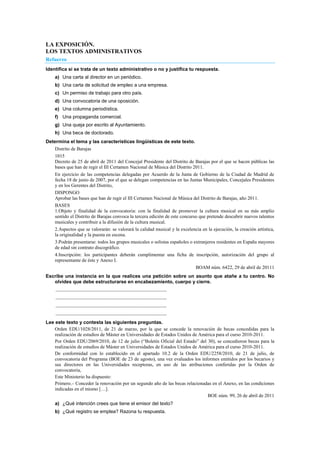 LA EXPOSICIÓN.
LOS TEXTOS ADMINISTRATIVOS
Refuerzo
Identifica si se trata de un texto administrativo o no y justifica tu respuesta.
a) Una carta al director en un periódico.
b) Una carta de solicitud de empleo a una empresa.
c) Un permiso de trabajo para otro país.
d) Una convocatoria de una oposición.
e) Una columna periodística.
f) Una propaganda comercial.
g) Una queja por escrito al Ayuntamiento.
h) Una beca de doctorado.
Determina el tema y las características lingüísticas de este texto.
Distrito de Barajas
1015
Decreto de 25 de abril de 2011 del Concejal Presidente del Distrito de Barajas por el que se hacen públicas las
bases que han de regir el III Certamen Nacional de Música del Distrito 2011.
En ejercicio de las competencias delegadas por Acuerdo de la Junta de Gobierno de la Ciudad de Madrid de
fecha 18 de junio de 2007, por el que se delegan competencias en las Juntas Municipales, Concejales Presidentes
y en los Gerentes del Distrito,
DISPONGO
Aprobar las bases que han de regir el III Certamen Nacional de Música del Distrito de Barajas, año 2011.
BASES
1.Objeto y finalidad de la convocatoria: con la finalidad de promover la cultura musical en su más amplio
sentido el Distrito de Barajas convoca la tercera edición de este concurso que pretende descubrir nuevos talentos
musicales y contribuir a la difusión de la cultura musical.
2.Aspectos que se valorarán: se valorará la calidad musical y la excelencia en la ejecución, la creación artística,
la originalidad y la puesta en escena.
3.Podrán presentarse: todos los grupos musicales o solistas españoles o extranjeros residentes en España mayores
de edad sin contrato discográfico.
4.Inscripción: los participantes deberán cumplimentar una ficha de inscripción, autorización del grupo al
representante de éste y Anexo I.
BOAM núm. 6422, 29 de abril de 20111
Escribe una instancia en la que realices una petición sobre un asunto que atañe a tu centro. No
olvides que debe estructurarse en encabezamiento, cuerpo y cierre.
..................................................................................
..................................................................................
..................................................................................
..................................................................................
Lee este texto y contesta las siguientes preguntas.
Orden EDU/1028/2011, de 21 de marzo, por la que se concede la renovación de becas concedidas para la
realización de estudios de Máster en Universidades de Estados Unidos de América para el curso 2010-2011.
Por Orden EDU/2069/2010, de 12 de julio (―Boletín Oficial del Estado‖ del 30), se concedieron becas para la
realización de estudios de Máster en Universidades de Estados Unidos de América para el curso 2010-2011.
De conformidad con lo establecido en el apartado 10.2 de la Orden EDU/2258/2010, de 21 de julio, de
convocatoria del Programa (BOE de 23 de agosto), una vez evaluados los informes emitidos por los becarios y
sus directores en las Universidades receptoras, en uso de las atribuciones conferidas por la Orden de
convocatoria,
Este Ministerio ha dispuesto:
Primero.– Conceder la renovación por un segundo año de las becas relacionadas en el Anexo, en las condiciones
indicadas en el mismo […].
BOE núm. 99, 26 de abril de 2011
a) ¿Qué intención crees que tiene el emisor del texto?
b) ¿Qué registro se emplea? Razona tu respuesta.
 