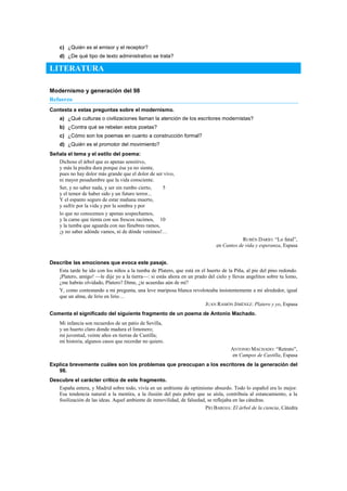 c) ¿Quién es el emisor y el receptor?
d) ¿De qué tipo de texto administrativo se trata?
LITERATURA
Modernismo y generación del 98
Refuerzo
Contesta a estas preguntas sobre el modernismo.
a) ¿Qué culturas o civilizaciones llaman la atención de los escritores modernistas?
b) ¿Contra qué se rebelan estos poetas?
c) ¿Cómo son los poemas en cuanto a construcción formal?
d) ¿Quién es el promotor del movimiento?
Señala el tema y el estilo del poema:
Dichoso el árbol que es apenas sensitivo,
y más la piedra dura porque ésa ya no siente,
pues no hay dolor más grande que el dolor de ser vivo,
ni mayor pesadumbre que la vida consciente.
Ser, y no saber nada, y ser sin rumbo cierto, 5
y el temor de haber sido y un futuro terror...
Y el espanto seguro de estar mañana muerto,
y sufrir por la vida y por la sombra y por
lo que no conocemos y apenas sospechamos,
y la carne que tienta con sus frescos racimos, 10
y la tumba que aguarda con sus fúnebres ramos,
¡y no saber adónde vamos, ni de dónde venimos!…
RUBÉN DARÍO: ―Lo fatal‖,
en Cantos de vida y esperanza, Espasa
Describe las emociones que evoca este pasaje.
Esta tarde he ido con los niños a la tumba de Platero, que está en el huerto de la Piña, al pie del pino redondo.
¡Platero, amigo! —le dije yo a la tierra—: si estás ahora en un prado del cielo y llevas angelitos sobre tu lomo,
¿me habrás olvidado, Platero? Dime, ¿te acuerdas aún de mí?
Y, como contestando a mi pregunta, una leve mariposa blanca revoloteaba insistentemente a mi alrededor, igual
que un alma, de lirio en lirio…
JUAN RAMÓN JIMÉNEZ: Platero y yo, Espasa
Comenta el significado del siguiente fragmento de un poema de Antonio Machado.
Mi infancia son recuerdos de un patio de Sevilla,
y un huerto claro donde madura el limonero;
mi juventud, veinte años en tierras de Castilla;
mi historia, algunos casos que recordar no quiero.
ANTONIO MACHADO: ―Retrato‖,
en Campos de Castilla, Espasa
Explica brevemente cuáles son los problemas que preocupan a los escritores de la generación del
98.
Descubre el carácter crítico de este fragmento.
España entera, y Madrid sobre todo, vivía en un ambiente de optimismo absurdo. Todo lo español era lo mejor.
Esa tendencia natural a la mentira, a la ilusión del país pobre que se aísla, contribuía al estancamiento, a la
fosilización de las ideas. Aquel ambiente de inmovilidad, de falsedad, se reflejaba en las cátedras.
PÍO BAROJA: El árbol de la ciencia, Cátedra
 