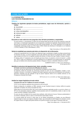 COMUNICACIÓN
LA EXPOSICIÓN.
LOS TEXTOS PERIODÍSTICOS
Refuerzo
Clasifica los siguientes ejemplos de textos periodísticos, según sean de información, opinión o
mixtos.
a) documental: ........................................................
b) columna: .............................................................
c) crítica cinematográfica: .......................................
d) crónica de viajes: ................................................
e) editorial: ..............................................................
f) noticia: ................................................................
Encuentra en esta noticia las seis preguntas clave del texto periodístico y respóndelas.
El sector turístico y, concretamente, el efecto de una Semana Santa que ha sido un éxito de ocupación a pesar del
mal tiempo, es el principal responsable de esta recuperación coyuntural de empleados. Buena prueba de ello la
dan que son los territorios más turísticos los que más recortan parados. Así, el paro registrado cae en todas las
comunidades autónomas excepto en el País Vasco (1604). Donde más disminuye el desempleo es en Andalucía
(-19518), Cataluña (-9728) e Islas Baleares (-5501).
<http://www.abc.es>, 05 de abril de 2011
Señala la modalidad que presenta este texto y la disposición de la información.
A pesar de la aprobación de la Ley Sinde, este organismo sigue considerando a España un peligro potencial para
los derechos de autor, y la nueva regulación no ha sido suficiente para bajar de la categoría de 'pirata'. España
sigue situada en la Watch list, el segundo escalafón del informe, al mismo nivel que Turquía, Vietnam o Kuwait.
El informe alaba el "compromiso serio de España para hacer frente a la piratería a través de internet", y señala
que "EEUU acoge con satisfacción la reciente aprobación de la legislación que proporcionará un mecanismo
para que los titulares de los derechos puedan eliminar o bloquear el acceso a contenidos infractores en línea".
ALBERTO GAGO: en <http://www.elmundo.es>,
03 de mayo de 2011
Identifica la estructura del siguiente texto: título, entradilla y cuerpo.
El Estado recurrirá la convocatoria de 6300 plazas de maestro
Economía cree que las oposiciones de siete autonomías incumplen los límites fijados
El Gobierno central ha recurrido las oposiciones docentes de 2011 de tres comunidades: Castilla y León,
Cataluña y Navarra. Lo ha hecho la Abogacía del Estado siguiendo instrucciones del Ministerio de Economía y
Hacienda. Entienden que han rebasado el tope de plazas impuesto dentro de las medidas anticrisis en los
Presupuestos Generales del Estado.
M. PLANELLES Y A. A. AUNIÓN: en <http://www.elpais.com>,
04 de mayo de 2011
Analiza los rasgos lingüísticos de esta noticia.
Facebook tiene más de 15 millones de usuarios en España
El 80 % de las empresas españolas tiene presencia en esta red social
Desde la traducción al castellano en 2008, momento en que Facebook alcanzó el primer millón de usuarios
registrados en España, esta cifra no ha dejado de crecer.
Según datos de la red social de Palo Alto, una de cada tres personas registradas accede a su servicio a diario y el
80 % de las principales empresas españolas tienen presencia activa en la plataforma, donde es cada vez más
común encontrar campañas y promociones.
En estos tres años los hábitos de los usuarios han cambiado, sobre todo por el acceso. Entonces predominaba el
uso desde el ordenador, ahora es cada vez más frecuente entrar desde el móvil.
La vocación global del servicio se deja notar en sus últimos lanzamientos en España, con una diferencia
temporal cada vez menor con respecto a Estados Unidos. Así en diciembre de 2010 llegaron los checkins a través
de Lugares (Places en inglés) para poder declarar en el perfil de usuario en qué lugar se encuentra cada cual.
<http://www.elpais.com>, 15 de junio de 2011
 