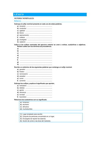 LÉXICO
SUFIJOS NOMINALES
Refuerzo
Subraya el sufijo nominal presente en cada una de estas palabras.
a) duración: .............................................................
b) conductor: ...........................................................
c) agilidad: ..............................................................
d) librero: ................................................................
e) aparcamiento: .....................................................
f) sutileza: ..............................................................
g) ecologista: ..........................................................
h) velatorio: .............................................................
Indica si los sufijos nominales del ejercicio anterior se unen a verbos, sustantivos o adjetivos.
Señala cuáles son los términos de procedencia.
a) ............................................................................
b) ............................................................................
c) ............................................................................
d) ............................................................................
e) ............................................................................
f) ............................................................................
g) ............................................................................
h) ............................................................................
Escribe un antónimo de las siguientes palabras que contenga un sufijo nominal.
a) ganador: .............................................................
b) friolero: ...............................................................
c) nerviosismo: .......................................................
d) pesadez: .............................................................
e) suma: ..................................................................
f) aumento: ............................................................
Subraya los sufijos y explica el significado que aportan.
a) herbolario: ...........................................................
b) dietista: ...............................................................
c) gentío: ................................................................
d) añoranza: ............................................................
e) bondad: ..............................................................
f) lavandera: ...........................................................
Relaciona los sustantivos con su significado.
a) fontanero
b) escritorio
c) almuerzo
d) muchedumbre
1) Lugar empleado para escribir.
2) Conjunto de personas concentrado en un lugar.
3) Encargado de reparar las tuberías.
4) Acción de comer a las doce del mediodía.
 