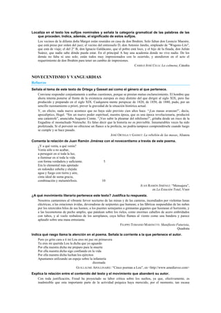 Localiza en el texto los sufijos nominales y señala la categoría gramatical de las palabras de las
que proceden. Indica, además, el significado de estos sufijos.
Los vecinos de la difunta doña Margot están reunidos en casa de don Ibrahim. Solo faltan don Leoncio Maestre,
que está preso por orden del juez; el vecino del entresuelo D, don Antonio Jareño, empleado de "Wagons-Lits",
que está de viaje; el del 2° B, don Ignacio Galdácano, que el pobre está loco, y el hijo de la finada, don Julián
Suárez, que nadie sabe dónde pueda estar. En el principal A hay una academia donde no vive nadie. De los
demás no falta ni uno solo; están todos muy impresionados con lo ocurrido, y atendieron en el acto el
requerimiento de don Ibrahim para tener un cambio de impresiones.
CAMILO JOSÉ CELA: La colmena, Cátedra
NOVECENTISMO Y VANGUARDIAS
Refuerzo
Señala el tema de este texto de Ortega y Gasset así como el género al que pertenece.
Conviene responder conjuntamente a ambas cuestiones, porque se prestan mutuo esclarecimiento. El hombre que
ahora intenta ponerse al frente de la existencia europea es muy distinto del que dirigió al siglo XIX, pero fue
producido y preparado en el siglo XIX. Cualquiera mente perspicaz de 1820, de 1850, de 1880, pudo, por un
sencillo razonamiento a priori, prever la gravedad de la situación histórica actual.
Y, en efecto, nada nuevo acontece que no haya sido previsto cien años hace. ―¡Las masas avanzan!‖, decía,
apocalíptico, Hegel. ―Sin un nuevo poder espiritual, nuestra época, que es una época revolucionaria, producirá
una catástrofe‖, anunciaba Augusto Comte. ―¡Veo subir la pleamar del nihilismo!‖, gritaba desde un risco de la
Engadina el mostachudo Nietzsche. Es falso decir que la historia no es previsible. Innumerables veces ha sido
profetizada. Si el porvenir no ofreciese un flanco a la profecía, no podría tampoco comprendérsele cuando luego
se cumple y se hace pasado.
JOSÉ ORTEGA Y GASSET: La rebelión de las masas, Alianza
Comenta la relación de Juan Ramón Jiménez con el novecentismo a través de este poema.
¿Y a qué venía, a qué venía?
Venía sólo a no acabar,
a perseguir en sí toda la luz,
a iluminar en sí toda la vida
con forma verdadera y suficiente. 5
Era lo elemental más apretado
en redondez esbelta y elejida:
agua y fuego con tierra y aire,
cinta ideal de suma gracia,
combinación y metamórfosis. 10
JUAN RAMÓN JIMÉNEZ: ―Mensajera‖,
en La Estación Total, Visor
¿A qué movimiento literario pertenece este texto? Justifica tu respuesta.
Nosotros cantaremos al vibrante fervor nocturno de las minas y de las canteras, incendiados por violentas lunas
eléctricas; a las estaciones ávidas, devoradoras de serpientes que humean; a las fábricas suspendidas de las nubes
por los retorcidos hilos de sus humos; a los puentes semejantes a gimnastas gigantes que husmean el horizonte, y
a las locomotoras de pecho amplio, que patalean sobre los rieles, como enormes caballos de acero embridados
con tubos, y al vuelo resbaloso de los aeroplanos, cuya hélice flamea al viento como una bandera y parece
aplaudir sobre una masa entusiasta.
FILIPPO TOMASSO MARINETTI: Manifiesto Futurista,
Quadrata
Indica qué rasgo llama la atención en el poema. Señala la corriente a la que pertenece el autor.
Pero yo grito cara a ti mi Lou eres mi paz mi primavera
Tu eres mi querida Lou la dicha que yo aguardo
Por ella nuestra dicha me preparo para la muerte
Por ella nuestra dicha sigo confiando en la vida
Por ella nuestra dicha luchan los ejércitos
Apuntamos utilizando un espejo sobre la infantería
diezmada
GUILLAUME APOLLINAIRE: ―Cinco poemas a Lou‖, en <http://www.amediavoz.com>
Explica la relación entre el contenido del texto y el movimiento que abanderó su autor.
Con toda justificación, Freud ha proyectado su labor crítica sobre los sueños, ya que, efectivamente, es
inadmisible que esta importante parte de la actividad psíquica haya merecido, por el momento, tan escasa
 