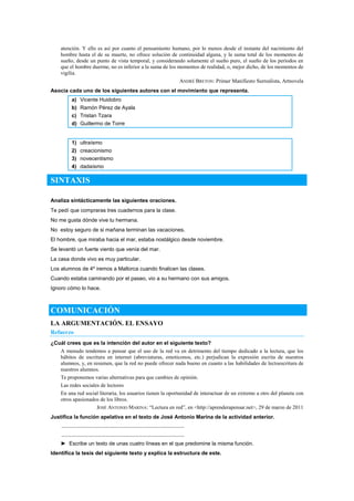 atención. Y ello es así por cuanto el pensamiento humano, por lo menos desde el instante del nacimiento del
hombre hasta el de su muerte, no ofrece solución de continuidad alguna, y la suma total de los momentos de
sueño, desde un punto de vista temporal, y considerando solamente el sueño puro, el sueño de los períodos en
que el hombre duerme, no es inferior a la suma de los momentos de realidad, o, mejor dicho, de los momentos de
vigilia.
ANDRÉ BRETON: Primer Manifiesto Surrealista, Artnovela
Asocia cada uno de los siguientes autores con el movimiento que representa.
a) Vicente Huidobro
b) Ramón Pérez de Ayala
c) Tristan Tzara
d) Guillermo de Torre
1) ultraísmo
2) creacionismo
3) novecentismo
4) dadaísmo
SINTAXIS
Analiza sintácticamente las siguientes oraciones.
Te pedí que compraras tres cuadernos para la clase.
No me gusta dónde vive tu hermana.
No estoy seguro de si mañana terminan las vacaciones.
El hombre, que miraba hacia el mar, estaba nostálgico desde noviembre.
Se levantó un fuerte viento que venía del mar.
La casa donde vivo es muy particular.
Los alumnos de 4º iremos a Mallorca cuando finalicen las clases.
Cuando estaba caminando por el paseo, vio a su hermano con sus amigos.
Ignoro cómo lo hace.
COMUNICACIÓN
LA ARGUMENTACIÓN. EL ENSAYO
Refuerzo
¿Cuál crees que es la intención del autor en el siguiente texto?
A menudo tendemos a pensar que el uso de la red va en detrimento del tiempo dedicado a la lectura, que los
hábitos de escritura en internet (abreviaturas, emoticonos, etc.) perjudican la expresión escrita de nuestros
alumnos, y, en resumen, que la red no puede ofrecer nada bueno en cuanto a las habilidades de lectoescritura de
nuestros alumnos.
Te proponemos varias alternativas para que cambies de opinión.
Las redes sociales de lectores
En una red social literaria, los usuarios tienen la oportunidad de interactuar de un extremo a otro del planeta con
otros apasionados de los libros.
JOSÉ ANTONIO MARINA: ―Lectura en red‖, en <http://aprenderapensar.net>, 29 de marzo de 2011
Justifica la función apelativa en el texto de José Antonio Marina de la actividad anterior.
..................................................................................
..................................................................................
► Escribe un texto de unas cuatro líneas en el que predomine la misma función.
Identifica la tesis del siguiente texto y explica la estructura de este.
 