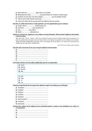 c) Este hecho es ...................... algo malo va a suceder.
d) Me gustan las cosas ...................... que permanecen sin cambios, siempre igual.
e) Cuidado con esa caja, que tiene objetos ...................... que se pueden romper.
f) Pienso que la vida merece la pena ser ......................
► Indica los verbos de los que proceden los adjetivos que has escrito.
Escribe un sufijo denominal en cada apartado, con los significados que se indican.
a) Copla manriq...................... (relacionado con).
b) Carnaval...................... (que se parece a).
c) Cej...................... (que tiene).
d) Sevill...................... (aficionado a).
Señala en el texto los adjetivos y sus sufijos correspondientes, diferenciando adjetivos deverbales
y denominales.
Me creen malo, y lo sé —decía—. Pero me es igual. No quiero conocer a nadie excepto a los que aprecio, y a
estos les quiero tanto que hasta daría la vida por ellos; a los demás, los pisotearía si los hallara en mi camino.
Tengo una madre inapreciable, que adoro, dos o tres amigos (tú uno de ellos), y en cuanto a los otros poco me
importa que me sean útiles o perjudiciales.
LEON TOLSTOI: Guerra y paz, Alianza
Escribe seis oraciones en las que incluyas adjetivos denominales.
a) ............................................................................
b) ............................................................................
c) ............................................................................
d) ............................................................................
e) ............................................................................
f) ............................................................................
Une estos verbos con los sufijos adjetivales que les correspondan.
a) servir
b) educar
c) permitir
d) leer
1) ado
2) -ible
3) -il
4) -ivo
Explica el significado de los siguientes adjetivos según los sufijos que contengan.
a) arrojadizo: ...........................................................
b) adulador: ............................................................
c) histérico: .............................................................
d) malvada: .............................................................
e) repulsivo: ............................................................
f) discriminatorio: ...................................................
g) resolutivo: ...........................................................
h) ambicioso: ..........................................................
Subraya los sufijos de los adjetivos de la actividad anterior e indica si son añadidos a un verbo o a
un sustantivo.
a) ............................................................................
b) ............................................................................
c) ............................................................................
d) ............................................................................
 
