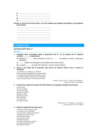 e) ............................................................................
f) ............................................................................
g) ............................................................................
h) ............................................................................
Escribe un texto de unas seis líneas, en el que emplees tres adjetivos deverbales y tres adjetivos
denominales.
..................................................................................
..................................................................................
..................................................................................
..................................................................................
..................................................................................
..................................................................................
LITERATURA
GENERACIÓN DEL 27
Refuerzo
1. Completa estas enunciados sobre la generación del 27. a) Los poetas del 27 supieron
combinar .............. y modernidad.
b) Practican el .............. libre, recayendo el ritmo en .............. de palabras, acentos o estructuras
sintácticas..
c) ............. elaboró una antología en la que figuran todos estos autores.
d) La poesía .............. es motivo de inspiración, como los autores clásicos.
2. Indica a qué etapa del 27 pertenece este poema de Federico García Lorca, y razona tu
respuesta.
¡Ay, Harlem! ¡Ay, Harlem! ¡Ay, Harlem!
No hay angustia comparable a tus rojos oprimidos,
a tu sangre estremecida dentro del eclipse oscuro,
a tu violencia granate sordomuda en la penumbra,
a tu gran rey prisionero, con un traje de conserje.
FEDERICO GARCÍA LORCA: ―Oda al rey de Harlem‖,
en Poeta en Nueva York, Espasa
3. Comenta los rasgos de la poesía de Pedro Salinas con ejemplos extraídos de este texto.
El alma tenías,
tan clara y abierta,
que yo nunca pude
entrarme en tu alma.
Busqué los atajos
angostos, los pasos
altos y difíciles...
A tu alma se iba
por caminos anchos.
PEDRO SALINAS: ―Presagios‖, en Antología
del grupo poético del 27, Cátedra
4. Explica el significado de este poema:
La noche sufre de inocencia oculta,
y esa noche tú, por ti alborada,
a un cielo con sus pájaros tan próxima,
a pesar del terror y del ahogo,
sin libertad ni anchura,
amas, inventas, creces
en ámbito de pánico,
que detener no logra tus esfuerzos
tan enérgicamente diminutos
de afirmación humana
 