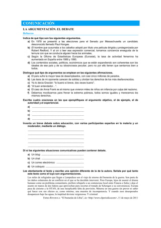COMUNICACIÓN
LA ARGUMENTACIÓN. EL DEBATE
Refuerzo
Indica de qué tipo son los siguientes argumentos.
a) En 1978 se presentó a las elecciones para el Senado por Massachusetts un candidato
desconocido llamado Paul Hongas.
b) El hombre que susurraba a los caballos adoptó por título una película dirigida y protagonizada por
Robert Redford. Y al oír o leer esa expresión comercial, tomamos conciencia enseguida de la
ternura con que se conducía alguien hacia los animales.
c) Según la Oficina de Estadísticas Europeas (Eurostat), la tasa de actividad femenina ha
aumentado en España entre 1989 y 1990.
d) Los contenidos sociales, políticos, económicos que se están expandiendo son coherentes son los
ideales de ese país y de su idiosincrasia peculiar, pero no por ello tienen que sentarnos bien a
todos.
Distingue qué tipo de argumentos se emplean en las siguientes afirmaciones.
a) El país sufre la mayor tasa de desempleados, con casi cinco millones de parados.
b) Las tesis de mi oponente carecen de solidez y olvidan los derechos de los más desfavorecidos.
c) Ya lo decía Gracián: “lo bueno si breve, dos veces bueno”.
d) “A buen entendedor…”.
e) El caso de Anna Frank es el mismo que vivieron miles de niños sin infancia por culpa del nazismo.
f) Debemos movilizarnos para frenar la extrema pobreza, todos somos iguales y merecemos los
mismos derechos.
Escribe cuatro oraciones en las que ejemplifiques el argumento objetivo, el de ejemplo, el de
autoridad y el experiencial.
a) ............................................................................
b) ............................................................................
c) ............................................................................
d) ............................................................................
Inventa un breve debate sobre educación, con varios participantes expertos en la materia y un
moderador, mediante un diálogo.
..................................................................................
..................................................................................
..................................................................................
..................................................................................
..................................................................................
Di si las siguientes situaciones comunicativas pueden contener debate.
a) Un blog: ..............................................................
b) Un chat: ..............................................................
c) Un correo electrónico: ........................................
d) Un coloquio: ........................................................
Lee atentamente el texto y escribe una opinión diferente de la de la autora. Señala por qué tanto
este texto como el tuyo son argumentaciones.
Los miles de refugiados que llegan a Lampedusa son el viaje de retorno del bumerán de la guerra. Son parte de
los daños colaterales de un conflicto en el que se ha decidido intervenir. Pero Europa, lejos de asumir el drama
humano como un problema comunitario, prefiere rebajarlo a un contencioso local entre Francia e Italia y deja el
asunto en manos de dos líderes que aprovechan para recortar el tratado de Schengen a su conveniencia. Europa
peca de cinismo y la OTAN, de una inexplicable falta de previsión. Meterse en una guerra sin prever ni saber
qué hacer con sus efectos es, como mínimo, una muestra de incompetencia. Y cuando esos desesperados
desaparecen bajo las aguas, la ineptitud deviene vergonzosa. Y criminal.
EMMA RIVEROLA: ―El bumerán de Libia‖, en <http://www.elperiodicocom>, 11 de mayo de 2011
 