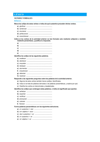 LÉXICO
SUFIJOS VERBALES
Refuerzo
Marca los sufijos de estos verbos e indica de qué sustantivo proceden dichos verbos.
a) glorificar: .............................................................
b) sentenciar: ..........................................................
c) enumerar: ...........................................................
d) perfeccionar: .......................................................
e) ensombrecer: ......................................................
Indica si los verbos de la actividad anterior se han formado solo mediante sufijación o también
mediante parasíntesis, y justifica tu respuesta.
a) ............................................................................
b) ............................................................................
c) ............................................................................
d) ............................................................................
e) ............................................................................
Identifica los sufijos de las siguientes palabras.
a) enaltecer: ............................................................
b) atardecer: ...........................................................
c) enquistar: ............................................................
d) destapar: ............................................................
e) atormentar: .........................................................
f) empobrecer: .......................................................
g) ablandar: ............................................................
h) reactivar: .............................................................
Responde a las siguientes preguntas sobre las palabras de la actividad anterior.
a) Algunos de estos verbos también tienen prefijos. Identifícalos.
b) Indica si se trata de palabras derivadas o de palabras parasintéticas, y explica por qué.
c) Clasifica los verbos en denominales y deadjetivales.
Identifica los sufijos que contengan estas palabras, e indica el significado que aportan.
a) señalizar: ............................................................
b) espantar: ............................................................
c) rectificar: .............................................................
d) jerarquizar: ..........................................................
e) colorear: .............................................................
f) florecer: ..............................................................
Forma palabras parasintéticas con las siguientes estructuras.
a) a+ sustantivo + -izar: ..........................................
b) en+ adjetivo + -ecer: ...........................................
c) des+ sustantivo + -ar: .........................................
d) a+ sustantivo + -ar: .............................................
e) re+ adjetivo + -ar: ...............................................
 