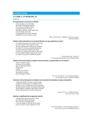 LITERATURA
LA LÍRICA A PARTIR DEL 36
Refuerzo
Lee este poema y comenta su métrica.
Anda, columna, ten un desenlace
de surtidor. Principia por espuela.
Pon a la luna un tirabuzón. Hace
el camello más alto de canela.
Resuelta en claustro, viento esbelto pace,
oasis de beldad a toda vela
con gargantillas de oro en la garganta:
fundada en ti se iza la sierpe, y canta.
MIGUEL HERNÁNDEZ: ―Palmera‖, en Perito en lunas,
Ediciones Sudeste
Señala el tema del poema y la corriente literaria a la que pertenece su autor.
Es verdad tu hermosura. Es verdad. ¡Cómo entra
la luz al corazón! ¡Cómo aspira tu aroma
de tierra en primavera el alma que te encuentra!
Es verdad. Tu piel tiene penumbra de paloma.
Tus ojos tienen toda la dulzura que existe.
Como un ave remota sobre el mar tu alma vuela.
Es más verdad lo diáfano desde que tú naciste.
Es verdad. Tu pie tiene costumbre de gacela.
LEOPOLDO PANERO: ―Cántico‖,
en Antología de Leopoldo Panero, Plaza & Janés
Observa este texto poético y explica el tema del texto, comparándolo con el anterior:
Huele a soledad el campo
tan breve, tan sin sentido,
bajo un firmamento abierto
de par en par.
¡Apetito
de tierra sola, de tierra
desterrada, de caminos
que nunca llegan a Roma!
VICTORIANO CRÉMER: ―Los caminos del amor‖,
en Antología de poesía española, Cátedra
Comenta el tono del poema en relación con la poesía de la década a la que corresponde.
Amigo Blas de Otero: Porque sé que tú existes,
y porque el mundo existe, y yo también existo,
porque tú y yo y el mundo nos estamos muriendo,
gastando nuestras vueltas como quien no hace nada,
quiero hablarte y hablarme, dejar hablar al mundo
de este dolor que insiste en todo lo que existe.
GABRIEL CELAYA: ―A Blas de Otero‖,
en Cantos íberos, Visor
Explica el significado de la siguiente estrofa.
Y porque estás ausente, eres hoy el deseo
de la tierra que falta al desterrado,
de la vida que el olvidado pierde,
y sólo por engaño la vida está en mi cuerpo,
pues yo sé que mi vida la sepulté en el tuyo.
FRANCISCO BRINES: ―El más hermoso territorio‖,
en El otoño de las rosas, Biblioteca Nueva
 