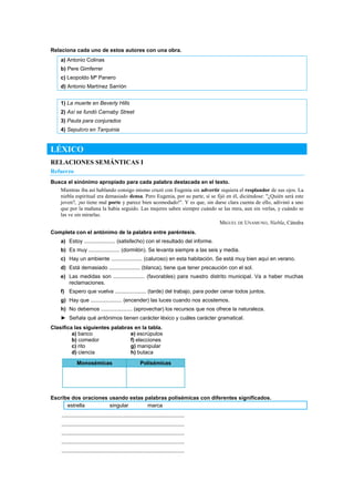Relaciona cada uno de estos autores con una obra.
a) Antonio Colinas
b) Pere Gimferrer
c) Leopoldo Mª Panero
d) Antonio Martínez Sarrión
1) La muerte en Beverly Hills
2) Así se fundó Carnaby Street
3) Pauta para conjurados
4) Sepulcro en Tarquinia
LÉXICO
RELACIONES SEMÁNTICAS I
Refuerzo
Busca el sinónimo apropiado para cada palabra destacada en el texto.
Mientras iba así hablando consigo mismo cruzó con Eugenia sin advertir siquiera el resplandor de sus ojos. La
niebla espiritual era demasiado densa. Pero Eugenia, por su parte, sí se fijó en él, diciéndose: "¿Quién será este
joven?, ¡no tiene mal porte y parece bien acomodado!". Y es que, sin darse clara cuenta de ello, adivinó a uno
que por la mañana la había seguido. Las mujeres saben siempre cuándo se las mira, aun sin verlas, y cuándo se
las ve sin mirarlas.
MIGUEL DE UNAMUNO, Niebla, Cátedra
Completa con el antónimo de la palabra entre paréntesis.
a) Estoy ..................... (satisfecho) con el resultado del informe.
b) Es muy ..................... (dormilón). Se levanta siempre a las seis y media.
c) Hay un ambiente ..................... (caluroso) en esta habitación. Se está muy bien aquí en verano.
d) Está demasiado ..................... (blanca), tiene que tener precaución con el sol.
e) Las medidas son ..................... (favorables) para nuestro distrito municipal. Va a haber muchas
reclamaciones.
f) Espero que vuelva ..................... (tarde) del trabajo, para poder cenar todos juntos.
g) Hay que ..................... (encender) las luces cuando nos acostemos.
h) No debemos ..................... (aprovechar) los recursos que nos ofrece la naturaleza.
► Señala qué antónimos tienen carácter léxico y cuáles carácter gramatical.
Clasifica las siguientes palabras en la tabla.
a) banco e) escrúpulos
b) comedor f) elecciones
c) rito g) manipular
d) ciencia h) butaca
Monosémicas Polisémicas
Escribe dos oraciones usando estas palabras polisémicas con diferentes significados.
estrella singular marca
..................................................................................
..................................................................................
..................................................................................
..................................................................................
..................................................................................
 