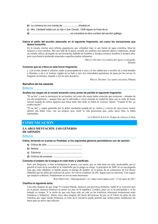 ............................................................................
b) La colmena es una novela de ....................... dividida en
c) Mrs. Caldwell habla con su hijo o San Camilo, 1936 siguen la línea de la
d) ............................................................se considera la obra cumbre del escritor gallego.
Valora el estilo del escritor plasmado en el siguiente fragmento, así como las sensaciones que
desea transmitir.
En la meseta crecían unos árboles gigantescos que cobijaban bajo sí una fuente de agua cristalina, llena de
rumores y ecos extraños. Del otro lado de la plaza, cerraba sus confines una mansión añosa e imponente, donde
un extraño relieve, protegido en una hornacina, hablaba de hombres y tiempos remotos; hombres y tiempos idos,
pero cuya historia perduraba amarrada a aquellas piedras milenarias.
MIGUEL DELIBES: La sombra del ciprés es alargada,
Destino
Comenta qué se critica en este breve fragmento.
[...] en la Jara, donde el señorito, nadie se preocupaba de si este o el otro sabían leer o escribir, de si eran letrados
o iletrados, o de si el Azarías vagaba de un lado a otro, los remendados pantalones de pana por las corvas, la
bragueta sin botones, rutando y con los pies descalzos
MIGUEL DELIBES: Los santos inocentes, Planeta
Narrativa de los sesenta
Refuerzo
Analiza los rasgos de la novela tomando como punto de partida el siguiente fragmento.
"El no fue" y ante la insistencia de un hombre, tal como ella nunca había conocido que existieran —dotados de
esa alta prepotencia— aunque bien que lo adivinaba a veces mirando la ciudad de lejos con su nube de humo
encima surgida de ciertos agujeros que hasta tanto más tarde no había de conocer, repetir: "Cuando él fue, ya
estaba muerta‖.
"El no fue" y seguir gimiendo por la pobre muchacha surgida de su vientre y a través de cuyo joven vientre
abierto ella había visto, con sus propios ojos, írsele la vida preciosista que, como único bien, le había
transmitido.
LUIS MARTÍN SANTOS: Tiempo de silencio, Crítica
COMUNICACIÓN
LA ARGUMENTACIÓN. LOS GÉNEROS
DE OPINIÓN
Refuerzo
Indica, teniendo en cuenta su finalidad, si los siguientes géneros periodísticos son de opinión.
a) Crítica de cine: ....................................................
b) Noticia: ...............................................................
c) Columna: ............................................................
d) Crónica de sucesos: ...........................................
Comenta el empleo de la lengua en este texto y clasifícalo.
Pero, por desgracia, si bien al huelguista le parece, con razón, que su vida tiene un valor incalculable, por lo
general al resto de la sociedad se la refanfinfla que la ponga en riesgo. A principios de 2009 leí en una pequeña
nota que ocho albañiles se habían puesto en huelga de hambre en la puerta de un constructor de Las Rozas
(Madrid) que les debía dos millones de euros. No volvió a hablarse de ello. Seguro que no murieron. Casi seguro
que tampoco cobraron. Simplemente no era un tema interesante.
ROSA MONTERO: ―Desesperación‖, en <http://www.elpais.com>, 17 de mayo de 2011
Clasifica el siguiente texto.
Cien años después de que Jorge VI visitara Irlanda, entonces una provincia británica, Isabel II se convirtió ayer
en el primer monarca británico en poner sus pies en la república. Londres, pues, no se ha precipitado y se ha
tomado su tiempo. Y la razón de que esto haya sido así está en las históricas relaciones tormentosas entre
irlandeses y británicos. Ahora, trece años después del inicio del proceso de paz en el Ulster (la parte de isla
irlandesa que sigue siendo británica), el éxito de la iniciativa puede permitir que ambas partes establezcan las
bases para un nuevo tipo relación.
 