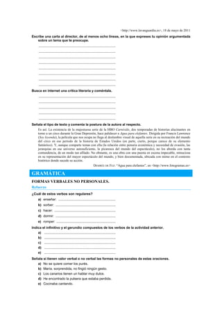 <http://www.lavanguardia.es>, 18 de mayo de 2011
Escribe una carta al director, de al menos ocho líneas, en la que expreses tu opinión argumentada
sobre un tema que te preocupe.
..................................................................................
..................................................................................
..................................................................................
..................................................................................
..................................................................................
..................................................................................
..................................................................................
..................................................................................
Busca en internet una crítica literaria y coméntala.
..................................................................................
..................................................................................
..................................................................................
..................................................................................
..................................................................................
Señala el tipo de texto y comenta la postura de la autora al respecto.
Es así. La existencia de la majestuosa serie de la HBO Carnivàle, dos temporadas de historias alucinantes en
torno a un circo durante la Gran Depresión, hace palidecer a Agua para elefantes. Dirigida por Francis Lawrence
(Soy leyenda), la película que nos ocupa no llega al deslumbre visual de aquella serie en su recreación del mundo
del circo en ese periodo de la historia de Estados Unidos (en parte, cierto, porque carece de su elemento
fantástico). Y, aunque comparte temas con ella (la relación entre penuria económica y necesidad de evasión, las
jerarquías en ese universo autosuficiente, la picaresca del mundo del espectáculo), no los aborda con tanta
contundencia, de un modo tan afilado. No obstante, es una obra con una puesta en escena impecable, minuciosa
en su representación del mayor espectáculo del mundo, y bien documentada, ubicada con mimo en el contexto
histórico donde sucede su acción.
DESIRÉE DE FEZ: ―Agua para elefantes‖, en <http://www.fotogramas.es>
GRAMÁTICA
FORMAS VERBALES NO PERSONALES.
Refuerzo
¿Cuál de estos verbos son regulares?
a) enseñar: .............................................................
b) sorber: ................................................................
c) hacer: .................................................................
d) dormir: ................................................................
e) romper: ...............................................................
Indica el infinitivo y el gerundio compuestos de los verbos de la actividad anterior.
a) ............................................................................
b) ............................................................................
c) ............................................................................
d) ............................................................................
e) ............................................................................
Señala si tienen valor verbal o no verbal las formas no personales de estas oraciones.
a) No se quiere comer los purés.
b) María, sorprendida, no fingió ningún gesto.
c) Los canarios tienen un hablar muy dulce.
d) He encontrado la pulsera que estaba perdida.
e) Cocinaba cantando.
 