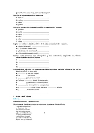 g) Aún/Aun me gusta el pop, como cuando era joven.
Indica si las siguientes palabras llevan tilde.
a) tremula: ..............................................................
b) rustica: ................................................................
c) gelida: .................................................................
d) perfida: ...............................................................
Escribe la norma ortográfica de acentuación en las siguientes palabras.
a) panteón: .............................................................
b) señal: ..................................................................
c) perito: .................................................................
d) cáliz: ...................................................................
e) elite: ....................................................................
f) húsar: .................................................................
Explica por qué llevan tilde las palabras destacadas en las siguientes oraciones.
a) ¿Quién ha llamado? ...........................................
b) ¡Qué sorpresa me has dado! ..............................
c) ¿Cuánto cuesta la camiseta? .............................
d) ¡Cómo está de guapa la novia! ...........................
Escribe cuatro oraciones, dos interrogativas y dos exclamativas, empleando las palabras
destacadas de la actividad anterior.
a) ............................................................................
b) ............................................................................
c) ............................................................................
d) ............................................................................
Completa estas oraciones con palabras que puedan llevar tilde diacrítica. Explica de qué tipo de
palabras se trata en cada caso.
a) ................... es una nota musical.
b) Da ................... por menos.
c) ¡................... película tan aburrida!
d) Prefiero el ................... al café. Me sienta mejor.
e) ................... y yo formamos un tándem perfecto.
f) ................... me dan muy bien las artes plásticas.
g) A ............................ no me importa que venga ................... a la fiesta.
h) ¿................... música escuchas?
..................................................................................
EL ROMANTICISMO
Refuerzo
Define nacionalismo y Romanticismo.
Identifica en el siguiente texto las características propias del Romanticismo.
¿Qué carga tan insufrible
es el ambiente vital
para el mezquino mortal
que nace en sino terrible!
¿Qué eternidad tan horrible 5
la breve vida! Este mundo,
¿qué calabozo profundo,
para el hombre desdichado,
a quién mira el cielo airado
 