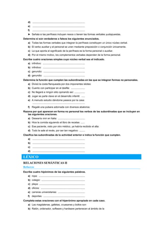 d) ............................................................................
e) ............................................................................
f) ............................................................................
► Señala si las perífrasis incluyen nexos o tienen las formas verbales yuxtapuestas.
Determina si son verdaderos o falsos los siguientes enunciados.
a) Todas las formas verbales que integran la perífrasis constituyen un único núcleo verbal.
b) El verbo auxiliar y el personal se unen mediante preposición o conjunción únicamente.
c) La que aporta el significado de la perífrasis es la forma personal o auxiliar.
d) Por el mismo motivo, los complementos verbales dependen de la forma personal.
Escribe cuatro oraciones simples cuyo núcleo verbal sea el indicado.
a) infinitivo: .............................................................
b) infinitivo: .............................................................
c) gerundio: ............................................................
d) gerundio: ............................................................
Determina la función que cumplen las subordinadas en las que se integran formas no personales.
a) Divisó la costa flanqueada por dos imponentes islotes:
b) Cuento con participar en el desfile: ....................
c) No llegará a ningún sitio opinando así: ...............
d) Jugar es parte clave en el desarrollo infantil: .....
e) A menudo estudio dándome paseos por la casa:
............................................................................
f) Regalé una pulsera adornada con diversos abalorios:
Razona por qué aparecen en forma no personal los verbos de las subordinadas que se incluyen en
las siguientes oraciones.
a) Desearía vivir en Italia: .......................................
b) Hice la comida siguiendo el libro de recetas: ......
c) Ese paciente, visto por otro médico, ya habría recibido el alta:
d) Todo le sale al revés, por ser tan negativo: ........
Clasifica las subordinadas de la actividad anterior e indica la función que cumplen.
a) ............................................................................
b) ............................................................................
c) ............................................................................
d) ............................................................................
LÉXICO
RELACIONES SEMÁNTICAS II
Refuerzo
Escribe cuatro hipónimos de las siguientes palabras.
a) ropa: ...................................................................
b) colegio: ...............................................................
c) playa: ..................................................................
d) oficios: ................................................................
e) carreras universitarias: .......................................
f) deportes: ............................................................
Completa estas oraciones con el hiperónimo apropiado en cada caso.
a) Las magdalenas, galletas, cruasanes y bollos son
b) Ratón, ordenador, software y hardware pertenecen al ámbito de la
 