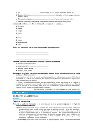 c) Los ................................................. son el morado, el azul, el rojo, el amarillo, el rosa, etc.
d) Existen diferentes ................................................................: tranquilo, nervioso, alegre, paciente,
reflexivo, tímido…
e) Me gusta todo tipo de ..........................................................: flamenco, heavy, pop, rock…
f) Hay que comer manzanas, peras, melocotones, plátanos, albaricoques, todo tipo de
Asocia cada holónimo con el merónimo que le corresponda en cada caso.
a) dormitorio
b) maleta
c) cuerpo
d) joyero
1) brazo
2) espejo
3) departamentos
4) cama
Indica tres merónimos más de cada holónimo de la actividad anterior.
..................................................................................
..................................................................................
..................................................................................
..................................................................................
..................................................................................
Señala el holónimo que designa los siguientes conjuntos de palabras.
a) torreón, salón del trono, foso: .............................
b) ojos, boca, nariz: ................................................
c) lechuga, cebolla, aceite: .....................................
d) mañana, tarde, noche: ........................................
Localiza en el texto los merónimos que se puedan agrupar dentro del mismo conjunto, e indica
cuál es el holónimo de estos.
La generación del baby boom fue también la del babi en parvulines y la de las clases mixtas en COU. Hoy se
reencuentran vía Facebook para celebrar los 25 o 30 años de aquel último curso, pero entonces la llegada de las
chicas (o de los chicos) fue un shock.
El escritor y periodista Ignacio Elguero, que ya se centró en los nacidos entre finales de los cincuenta y
principios de los setenta en ensayos como Los niños de los chiripitifláuticos, analiza en ¡Al encerado! (Planeta)
cómo les marcaron sus años escolares. Años en los que, invariablemente, llegaba un momento determinante:
cuando el profesor decía tu nombre y debías salir a la pizarra.
SARAY MARQUÉS: ―¡A la pizarra!‖, en <http://www.adn.es>, 19 de mayo de 2011
LITERATURA
EL TEATRO A PARTIR DEL 36
Refuerzo
Teatro de los cuarenta
Comenta si los temas habituales en el teatro de este período quedan reflejados en el siguiente
fragmento de Miguel Mihura.
DIONISIO: ¡Pero esto es tirar la casa por la ventana, don Rosario! Hace siete años que vengo a este hotel y cada
año encuentro una nueva mejora. Primero quitó usted las moscas de la cocina y se las llevó al comedor.
Después las quitó usted del comedor y se las llevó a la sala. Y otro día las sacó usted de la sala y se las llevó
de paseo, al campo, en donde, por fin, las pudo usted dar esquinazo... ¡Fue magnífico! Luego puso usted la
calefacción. Después suprimió usted aquella carne de membrillo que hacía su hija... Ahora el teléfono... De
una fonda de segundo orden ha hecho usted un hotel confortable... Y los precios siguen siendo
económicos... ¡Esto supone la ruina, don Rosario!
DON ROSARIO: Ya me conoce usted, don Dionisio. No lo puedo remediar. Soy así. Todo me parece poco para
 