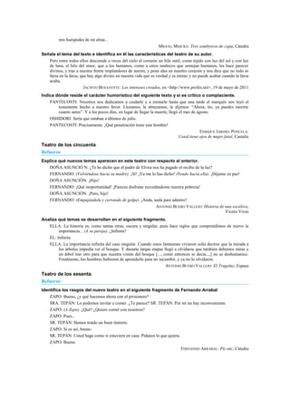 mis huéspedes de mi alma...
MIGUEL MIHURA: Tres sombreros de copa, Cátedra
Señala el tema del texto e identifica en él las características del teatro de su autor.
Pero entre todos ellos desciende a veces del cielo al corazón un hilo sutil, como tejido con luz del sol y con luz
de luna, el hilo del amor, que a los humanos, como a estos muñecos que semejan humanos, les hace parecer
divinos, y trae a nuestra frente resplandores de aurora, y pone alas en nuestro corazón y nos dice que no todo es
farsa en la farsa, que hay algo divino en nuestra vida que es verdad y es eterno y no puede acabar cuando la farsa
acaba.
JACINTO BENAVENTE: Los intereses creados, en <http://www.profes.net>, 19 de mayo de 2011
Indica dónde reside el carácter humorístico del siguiente texto y si es crítico o complaciente.
PANTECOSTI: Nosotros nos dedicamos a cuidarle y a mimarle hasta que una tarde el marqués nos leyó el
testamento hecho a nuestro favor. Lloramos, le abrazamos, le dijimos: ―Ahora, tío, ya puedes morirte
cuanto antes‖. Y a los pocos días, en lugar de llegar la muerte, llegó el mes de agosto.
OSHIDORI: Sería que estaban a últimos de julio.
PANTECOSTI: Precisamente. ¡Qué penetración tiene este hombre!
ENRIQUE JARDIEL PONCELA:
Usted tiene ojos de mujer fatal, Castalia
Teatro de los cincuenta
Refuerzo
Explica qué nuevos temas aparecen en este teatro con respecto al anterior.
DOÑA ASUNCIÓ N: ¿Te he dicho que el padre de Elvira nos ha pagado el recibo de la luz?
FERNANDO: (Volviéndose hacia su madre). ¡Sí! ¡Ya me lo has dicho! (Yendo hacia ella). ¡Déjame en paz!
DOÑA ASUNCIÓN: ¡Hijo!
FERNANDO: ¡Qué inoportunidad! ¡Pareces disfrutar recordándome nuestra pobreza!
DOÑA ASUNCIÓN: ¡Pero, hijo!
FERNANDO: (Empujándola y cerrando de golpe). ¡Anda, anda para adentro!
ANTONIO BUERO VALLEJO: Historia de una escalera,
Vicens Vives
Analiza qué temas se desarrollan en el siguiente fragmento.
ELLA: La historia es, como tantas otras, oscura y singular, pues hace siglos que comprendimos de nuevo la
importancia... (A su pareja). ¿Infinita?
ÉL: Infinita.
ELLA: La importancia infinita del caso singular. Cuando estos fantasmas vivieron solía decirse que la mirada a
los árboles impedía ver el bosque. Y durante largas etapas llegó a olvidarse que también debemos mirar a
un árbol tras otro para que nuestra visión del bosque [..., como entonces se decía...,] no se deshumanice.
Finalmente, los hombres hubieron de aprenderlo para no sucumbir, y ya no lo olvidaron.
ANTONIO BUERO VALLEJO: El Tragaluz, Espasa
Teatro de los sesenta
Refuerzo
Identifica los rasgos del nuevo teatro en el siguiente fragmento de Fernando Arrabal
ZAPO: Bueno, ¿y qué hacemos ahora con el prisionero?
SRA. TEPÁN: Lo podemos invitar a comer. ¿Te parece? SR. TEPÁN: Por mí no hay inconveniente.
ZAPO: (A Zepo). ¿Qué? ¿Quiere comer con nosotros?
ZAPO: Pues...
SR. TEPÁN: Hemos traído un buen tintorro.
ZAPO: Si es así, bueno.
SR. TEPÁN: Usted haga como si estuviera en casa. Pídanos lo que quiera.
ZAPO: Bueno.
FERNANDO ARRABAL: Pic-nic, Cátedra
 